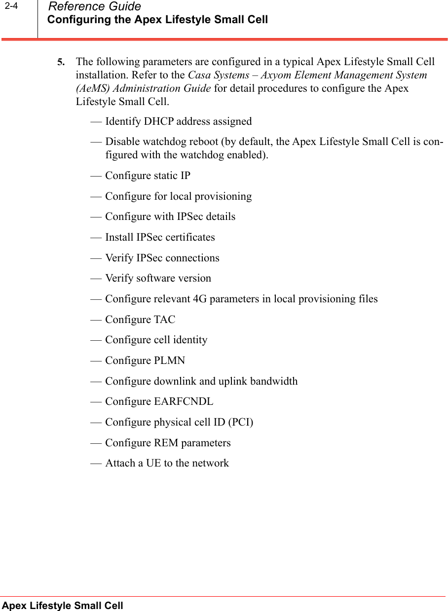 Configuring the Apex Lifestyle Small CellApex Lifestyle Small Cell  Reference Guide2-45. The following parameters are configured in a typical Apex Lifestyle Small Cell installation. Refer to the Casa Systems – Axyom Element Management System (AeMS) Administration Guide for detail procedures to configure the Apex Lifestyle Small Cell.— Identify DHCP address assigned — Disable watchdog reboot (by default, the Apex Lifestyle Small Cell is con-figured with the watchdog enabled).— Configure static IP — Configure for local provisioning— Configure with IPSec details— Install IPSec certificates — Verify IPSec connections— Verify software version— Configure relevant 4G parameters in local provisioning files— Configure TAC— Configure cell identity— Configure PLMN— Configure downlink and uplink bandwidth— Configure EARFCNDL— Configure physical cell ID (PCI)— Configure REM parameters— Attach a UE to the network