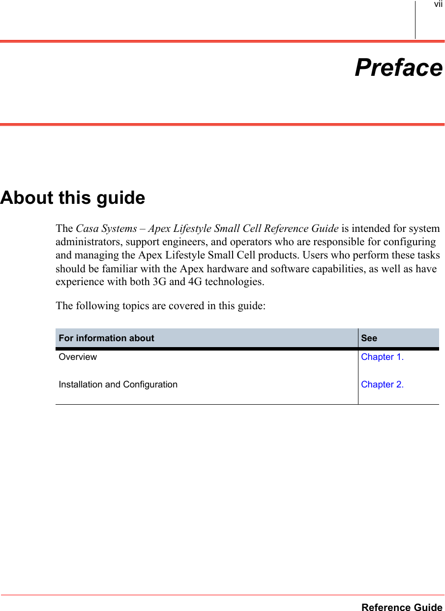 Reference GuideviiPrefaceAbout this guideThe Casa Systems – Apex Lifestyle Small Cell Reference Guide is intended for system administrators, support engineers, and operators who are responsible for configuring and managing the Apex Lifestyle Small Cell products. Users who perform these tasks should be familiar with the Apex hardware and software capabilities, as well as have experience with both 3G and 4G technologies.The following topics are covered in this guide:For information about SeeOverview Chapter 1.Installation and Configuration Chapter 2.