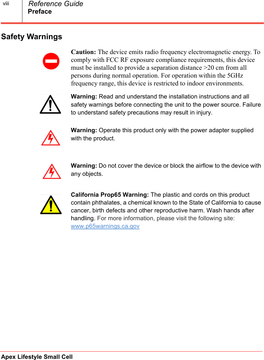 PrefaceApex Lifestyle Small Cell  Reference GuideviiiSafety WarningsCaution: The device emits radio frequency electromagnetic energy. To comply with FCC RF exposure compliance requirements, this device must be installed to provide a separation distance &gt;20 cm from all persons during normal operation. For operation within the 5GHz frequency range, this device is restricted to indoor environments.Warning: Read and understand the installation instructions and all safety warnings before connecting the unit to the power source. Failure to understand safety precautions may result in injury.Warning: Operate this product only with the power adapter supplied with the product.Warning: Do not cover the device or block the airflow to the device with any objects. California Prop65 Warning: The plastic and cords on this product contain phthalates, a chemical known to the State of California to cause cancer, birth defects and other reproductive harm. Wash hands after handling. For more information, please visit the following site: www.p65warnings.ca.gov 