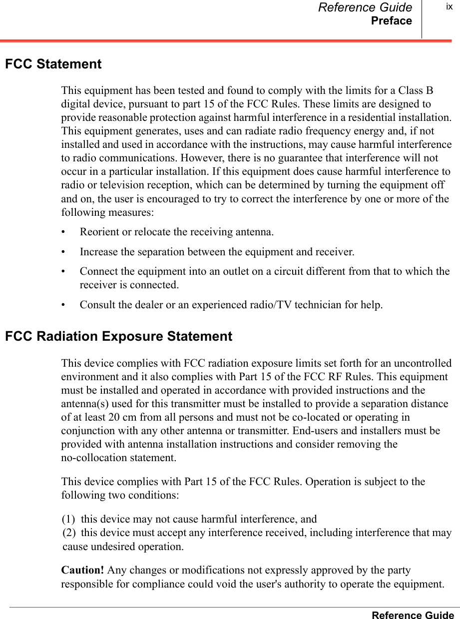 PrefaceReference GuideReference Guide ixFCC StatementThis equipment has been tested and found to comply with the limits for a Class B digital device, pursuant to part 15 of the FCC Rules. These limits are designed to provide reasonable protection against harmful interference in a residential installation. This equipment generates, uses and can radiate radio frequency energy and, if not installed and used in accordance with the instructions, may cause harmful interference to radio communications. However, there is no guarantee that interference will not occur in a particular installation. If this equipment does cause harmful interference to radio or television reception, which can be determined by turning the equipment off and on, the user is encouraged to try to correct the interference by one or more of the following measures: • Reorient or relocate the receiving antenna.• Increase the separation between the equipment and receiver. • Connect the equipment into an outlet on a circuit different from that to which the receiver is connected. • Consult the dealer or an experienced radio/TV technician for help. FCC Radiation Exposure StatementThis device complies with FCC radiation exposure limits set forth for an uncontrolled environment and it also complies with Part 15 of the FCC RF Rules. This equipment must be installed and operated in accordance with provided instructions and the antenna(s) used for this transmitter must be installed to provide a separation distance of at least 20 cm from all persons and must not be co-located or operating in conjunction with any other antenna or transmitter. End-users and installers must be provided with antenna installation instructions and consider removing the no-collocation statement.This device complies with Part 15 of the FCC Rules. Operation is subject to the following two conditions:(1)  this device may not cause harmful interference, and (2)  this device must accept any interference received, including interference that may cause undesired operation.Caution! Any changes or modifications not expressly approved by the party responsible for compliance could void the user&apos;s authority to operate the equipment.