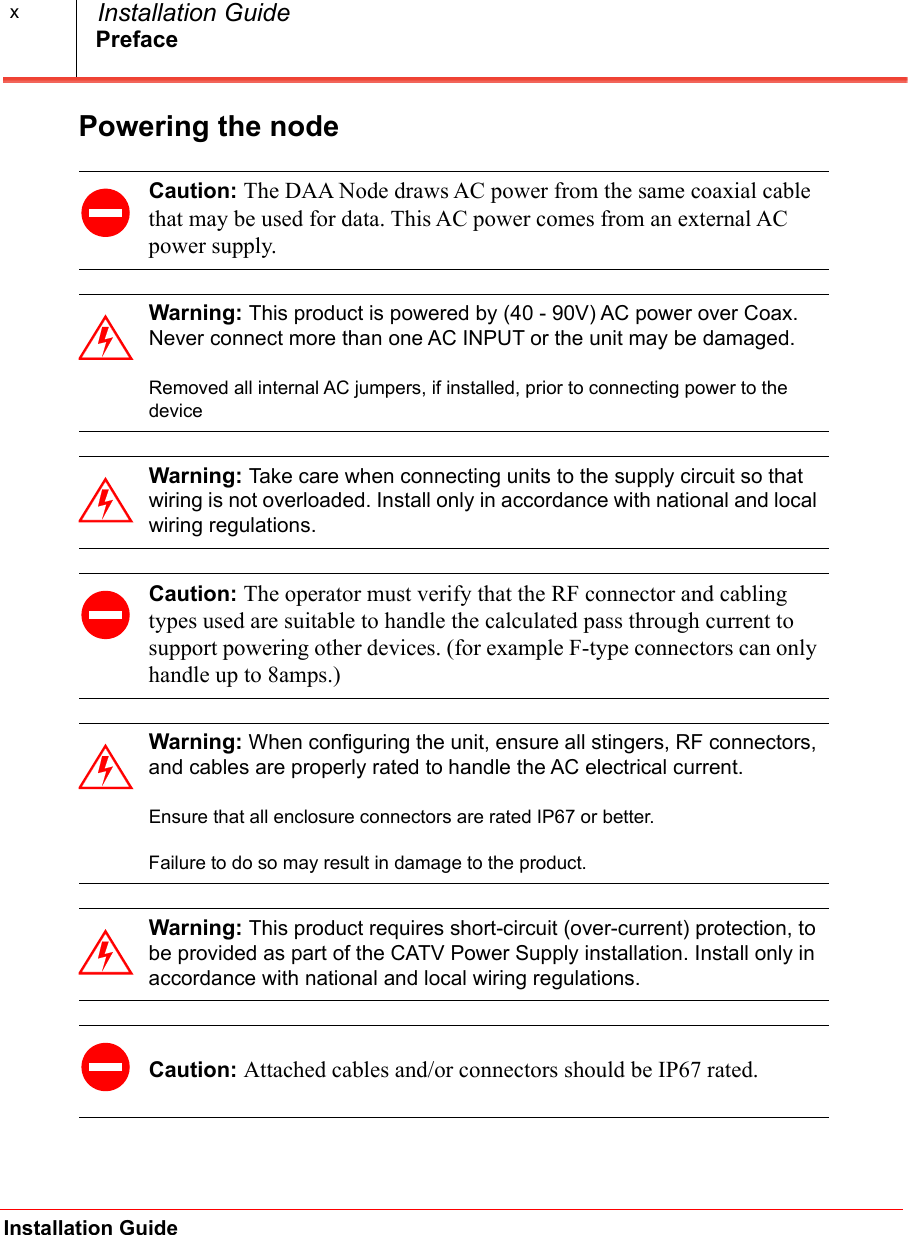 PrefaceInstallation Guide  Installation GuidexPowering the node  Caution: The DAA Node draws AC power from the same coaxial cable that may be used for data. This AC power comes from an external AC power supply. Warning: This product is powered by (40 - 90V) AC power over Coax. Never connect more than one AC INPUT or the unit may be damaged.Removed all internal AC jumpers, if installed, prior to connecting power to the deviceWarning: Take care when connecting units to the supply circuit so that wiring is not overloaded. Install only in accordance with national and local wiring regulations.Caution: The operator must verify that the RF connector and cabling types used are suitable to handle the calculated pass through current to support powering other devices. (for example F-type connectors can only handle up to 8amps.)Warning: When configuring the unit, ensure all stingers, RF connectors, and cables are properly rated to handle the AC electrical current.Ensure that all enclosure connectors are rated IP67 or better.Failure to do so may result in damage to the product. Warning: This product requires short-circuit (over-current) protection, to be provided as part of the CATV Power Supply installation. Install only in accordance with national and local wiring regulations.Caution: Attached cables and/or connectors should be IP67 rated. 