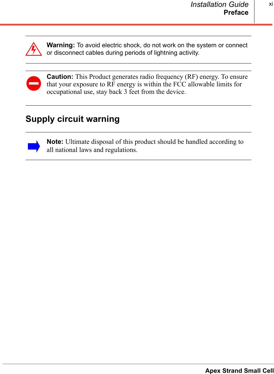 PrefaceApex Strand Small CellInstallation Guide xiSupply circuit warningWarning: To avoid electric shock, do not work on the system or connect or disconnect cables during periods of lightning activity.Caution: This Product generates radio frequency (RF) energy. To ensure that your exposure to RF energy is within the FCC allowable limits for occupational use, stay back 3 feet from the device.Note: Ultimate disposal of this product should be handled according to all national laws and regulations.