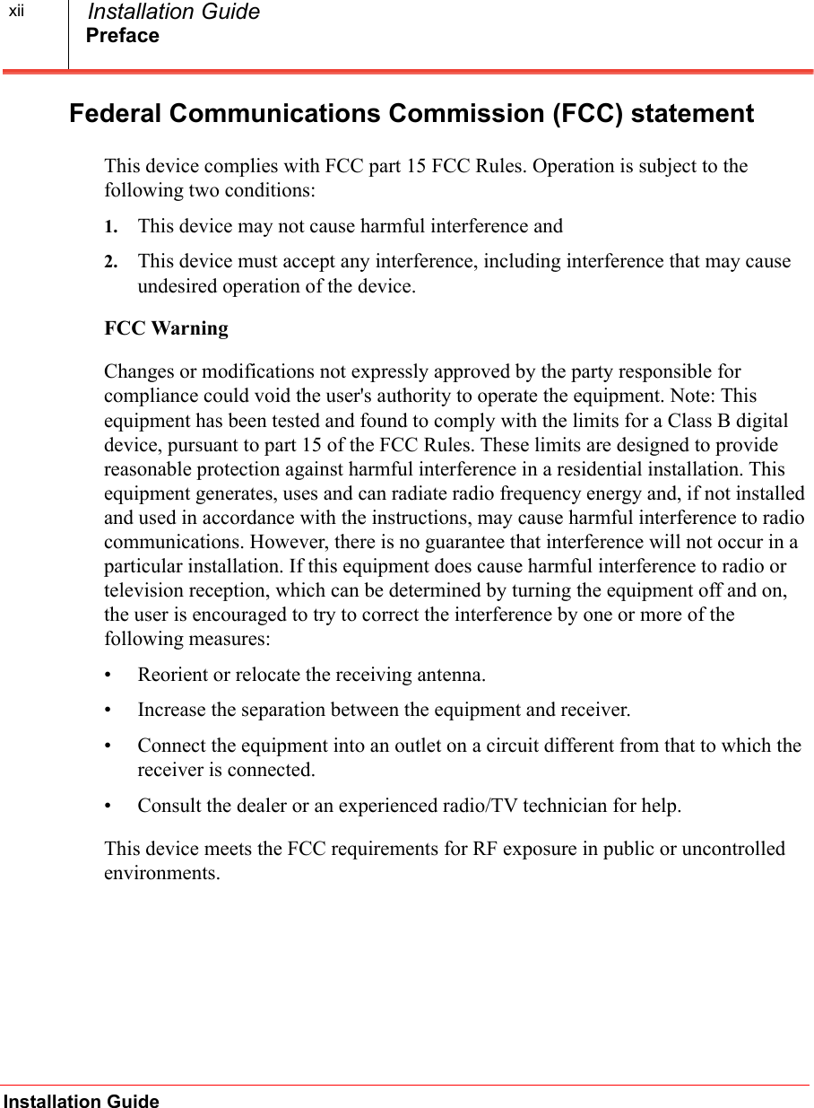 PrefaceInstallation Guide  Installation GuidexiiFederal Communications Commission (FCC) statementThis device complies with FCC part 15 FCC Rules. Operation is subject to the following two conditions:1. This device may not cause harmful interference and2. This device must accept any interference, including interference that may cause undesired operation of the device.FCC WarningChanges or modifications not expressly approved by the party responsible for compliance could void the user's authority to operate the equipment. Note: This equipment has been tested and found to comply with the limits for a Class B digital device, pursuant to part 15 of the FCC Rules. These limits are designed to provide reasonable protection against harmful interference in a residential installation. This equipment generates, uses and can radiate radio frequency energy and, if not installed and used in accordance with the instructions, may cause harmful interference to radio communications. However, there is no guarantee that interference will not occur in a particular installation. If this equipment does cause harmful interference to radio or television reception, which can be determined by turning the equipment off and on, the user is encouraged to try to correct the interference by one or more of the following measures:&bull; Reorient or relocate the receiving antenna.&bull; Increase the separation between the equipment and receiver.&bull; Connect the equipment into an outlet on a circuit different from that to which the receiver is connected.&bull; Consult the dealer or an experienced radio/TV technician for help.This device meets the FCC requirements for RF exposure in public or uncontrolled environments. 