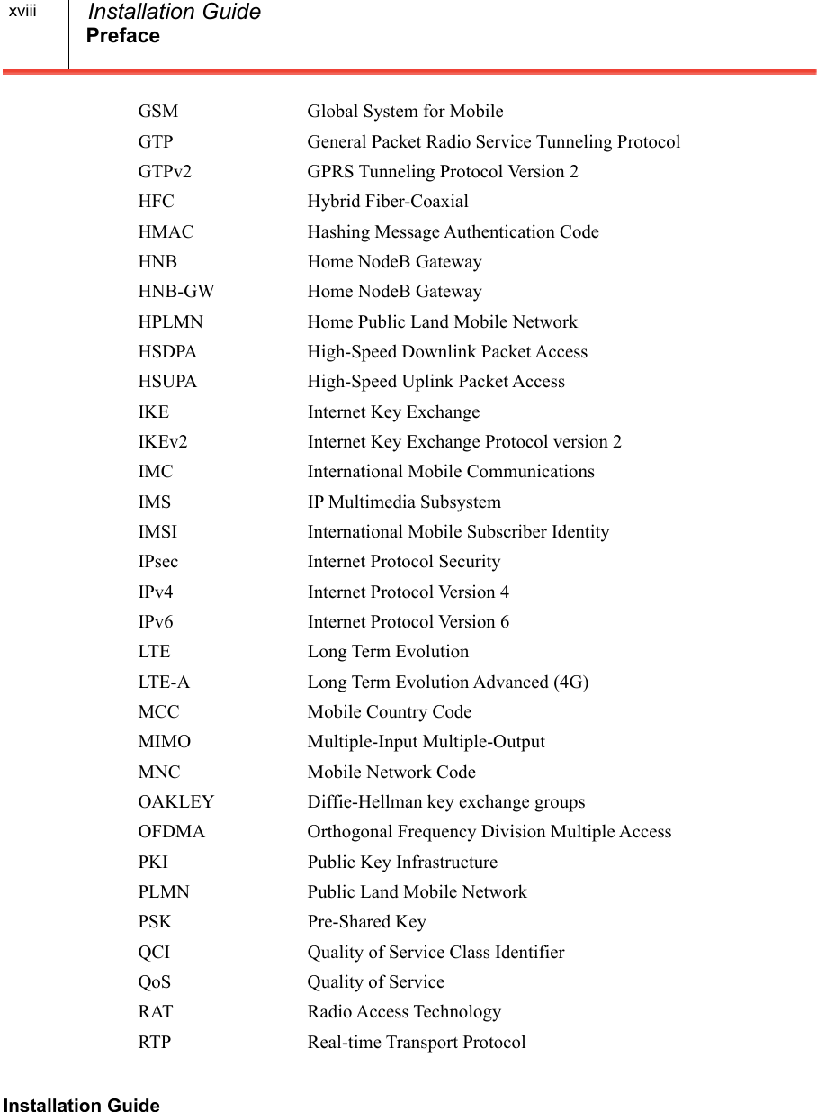 PrefaceInstallation Guide  Installation GuidexviiiGSM Global System for MobileGTP General Packet Radio Service Tunneling ProtocolGTPv2 GPRS Tunneling Protocol Version 2HFC Hybrid Fiber-CoaxialHMAC Hashing Message Authentication CodeHNB Home NodeB GatewayHNB-GW Home NodeB GatewayHPLMN Home Public Land Mobile NetworkHSDPA High-Speed Downlink Packet AccessHSUPA High-Speed Uplink Packet AccessIKE Internet Key ExchangeIKEv2 Internet Key Exchange Protocol version 2IMC International Mobile CommunicationsIMS IP Multimedia SubsystemIMSI International Mobile Subscriber IdentityIPsec Internet Protocol SecurityIPv4 Internet Protocol Version 4IPv6 Internet Protocol Version 6LTE Long Term EvolutionLTE-A Long Term Evolution Advanced (4G)MCC Mobile Country CodeMIMO Multiple-Input Multiple-OutputMNC Mobile Network CodeOAKLEY Diffie-Hellman key exchange groupsOFDMA Orthogonal Frequency Division Multiple AccessPKI Public Key InfrastructurePLMN Public Land Mobile NetworkPSK Pre-Shared KeyQCI Quality of Service Class IdentifierQoS Quality of ServiceRAT Radio Access TechnologyRTP Real-time Transport Protocol