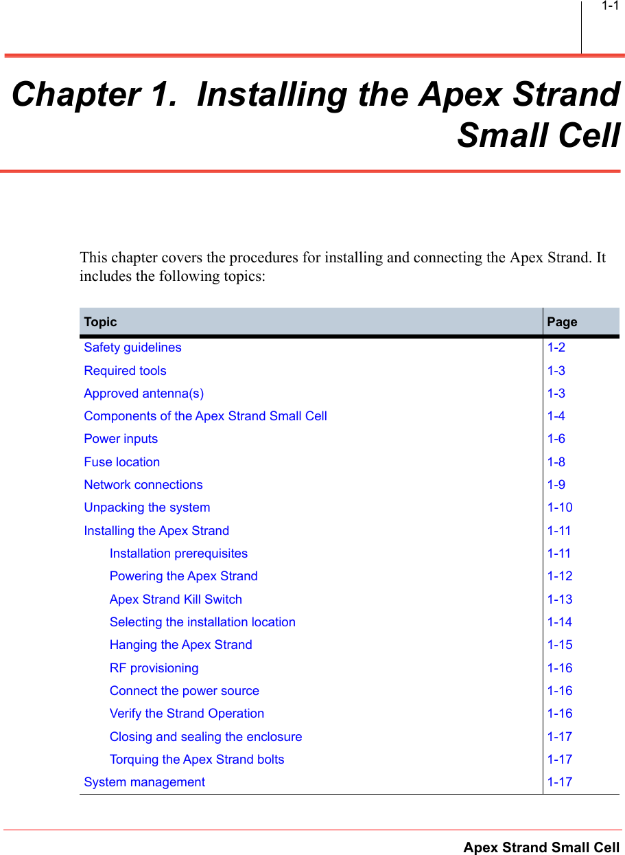 Apex Strand Small Cell1-1Chapter 1.  Installing the Apex StrandSmall CellThis chapter covers the procedures for installing and connecting the Apex Strand. It includes the following topics:Topic PageSafety guidelines 1-2Required tools 1-3Approved antenna(s) 1-3Components of the Apex Strand Small Cell 1-4Power inputs 1-6Fuse location 1-8Network connections 1-9Unpacking the system 1-10Installing the Apex Strand 1-11Installation prerequisites 1-11Powering the Apex Strand 1-12Apex Strand Kill Switch 1-13Selecting the installation location 1-14Hanging the Apex Strand 1-15RF provisioning 1-16Connect the power source 1-16Verify the Strand Operation 1-16Closing and sealing the enclosure 1-17Torquing the Apex Strand bolts 1-17System management 1-17