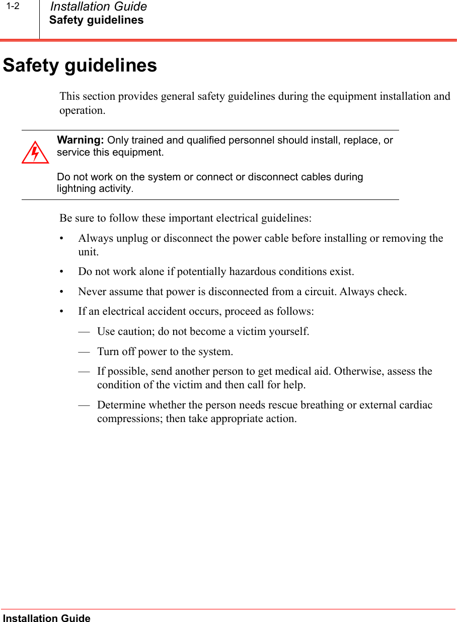 Safety guidelinesInstallation Guide  Installation Guide1-2Safety guidelinesThis section provides general safety guidelines during the equipment installation and operation.Be sure to follow these important electrical guidelines:&bull; Always unplug or disconnect the power cable before installing or removing the unit.&bull; Do not work alone if potentially hazardous conditions exist.&bull; Never assume that power is disconnected from a circuit. Always check.&bull; If an electrical accident occurs, proceed as follows:&mdash; Use caution; do not become a victim yourself.&mdash; Turn off power to the system.&mdash; If possible, send another person to get medical aid. Otherwise, assess the condition of the victim and then call for help.&mdash; Determine whether the person needs rescue breathing or external cardiac compressions; then take appropriate action.Warning: Only trained and qualified personnel should install, replace, or service this equipment.Do not work on the system or connect or disconnect cables during lightning activity.