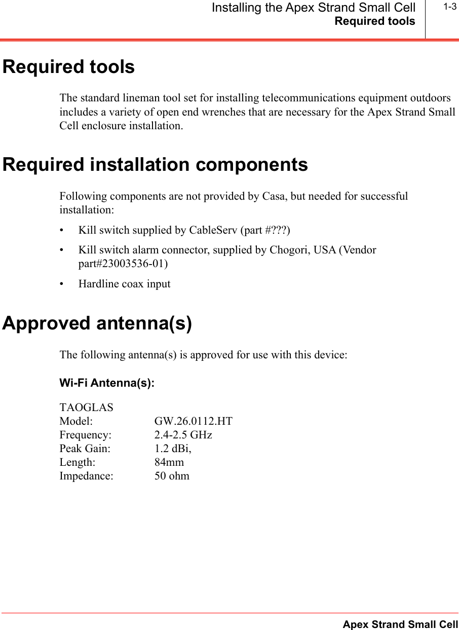 Required toolsApex Strand Small CellInstalling the Apex Strand Small Cell 1-3Required toolsThe standard lineman tool set for installing telecommunications equipment outdoors includes a variety of open end wrenches that are necessary for the Apex Strand Small Cell enclosure installation.Required installation components Following components are not provided by Casa, but needed for successful installation:&bull; Kill switch supplied by CableServ (part #???)&bull; Kill switch alarm connector, supplied by Chogori, USA (Vendor part#23003536-01)&bull; Hardline coax inputApproved antenna(s)The following antenna(s) is approved for use with this device:Wi-Fi Antenna(s):TAOGLASModel: GW.26.0112.HTFrequency: 2.4-2.5 GHzPeak Gain:  1.2 dBi,Length: 84mmImpedance: 50 ohm        