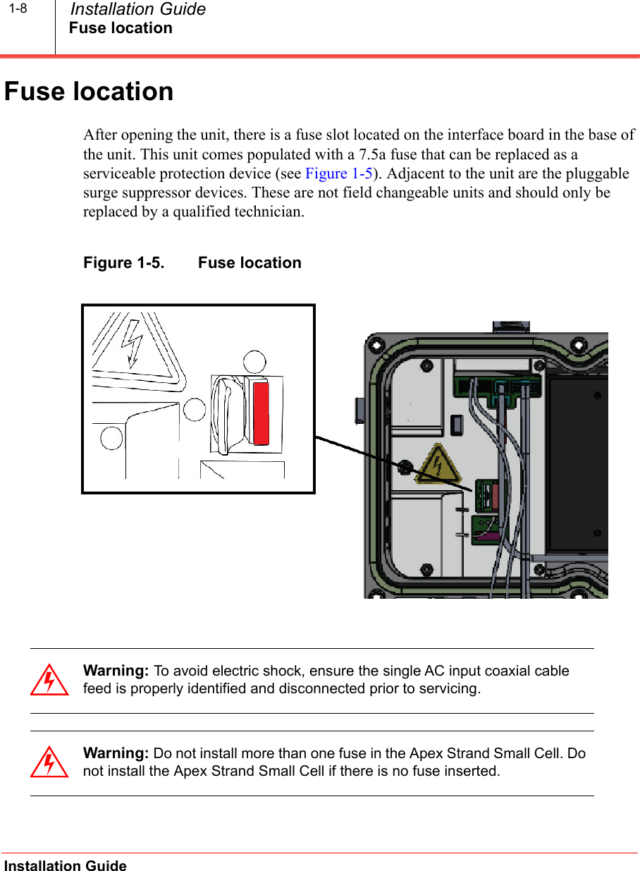 Fuse locationInstallation Guide  Installation Guide1-8Fuse locationAfter opening the unit, there is a fuse slot located on the interface board in the base of the unit. This unit comes populated with a 7.5a fuse that can be replaced as a serviceable protection device (see Figure 1-5). Adjacent to the unit are the pluggable surge suppressor devices. These are not field changeable units and should only be replaced by a qualified technician.Figure 1-5.   Fuse locationWarning: To avoid electric shock, ensure the single AC input coaxial cable feed is properly identified and disconnected prior to servicing.Warning: Do not install more than one fuse in the Apex Strand Small Cell. Do not install the Apex Strand Small Cell if there is no fuse inserted.