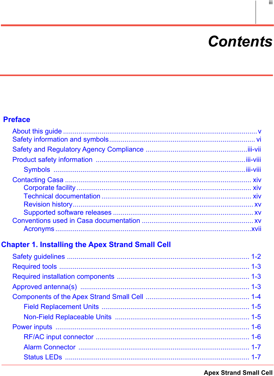 Apex Strand Small CelliiiContents PrefaceAbout this guide ..................................................................................................... vSafety information and symbols............................................................................ viSafety and Regulatory Agency Compliance .....................................................iii-vii.Product safety information  ..............................................................................iii-viii.Symbols  ....................................................................................................iii-viii.Contacting Casa ................................................................................................. xivCorporate facility ........................................................................................... xivTechnical documentation .............................................................................. xivRevision history.............................................................................................. xvSupported software releases ......................................................................... xvConventions used in Casa documentation .......................................................... xvAcronyms ......................................................................................................xviiChapter 1. Installing the Apex Strand Small CellSafety guidelines ............................................................................................... 1-2.Required tools ................................................................................................... 1-3.Required installation components ..................................................................... 1-3.Approved antenna(s)  ........................................................................................ 1-3.Components of the Apex Strand Small Cell ...................................................... 1-4.Field Replacement Units ............................................................................. 1-5.Non-Field Replaceable Units  ...................................................................... 1-5.Power inputs  ..................................................................................................... 1-6.RF/AC input connector ................................................................................ 1-6.Alarm Connector  ......................................................................................... 1-7.Status LEDs  ................................................................................................ 1-7.