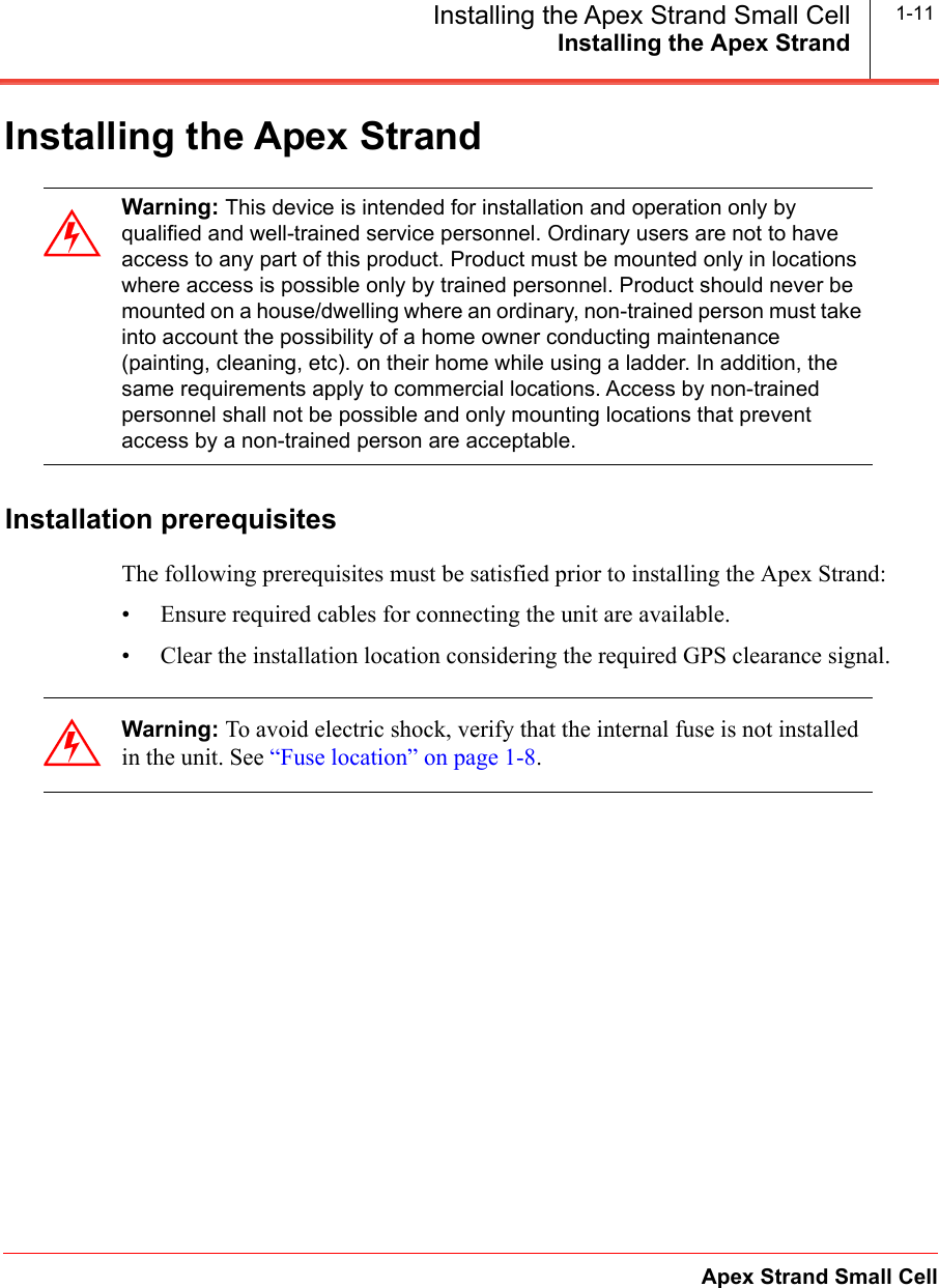 Installing the Apex StrandApex Strand Small CellInstalling the Apex Strand Small Cell 1-11Installing the Apex StrandInstallation prerequisitesThe following prerequisites must be satisfied prior to installing the Apex Strand:&bull; Ensure required cables for connecting the unit are available.&bull; Clear the installation location considering the required GPS clearance signal.Warning: This device is intended for installation and operation only by qualified and well-trained service personnel. Ordinary users are not to have access to any part of this product. Product must be mounted only in locations where access is possible only by trained personnel. Product should never be mounted on a house/dwelling where an ordinary, non-trained person must take into account the possibility of a home owner conducting maintenance (painting, cleaning, etc). on their home while using a ladder. In addition, the same requirements apply to commercial locations. Access by non-trained personnel shall not be possible and only mounting locations that prevent access by a non-trained person are acceptable.Warning: To avoid electric shock, verify that the internal fuse is not installed in the unit. See &ldquo;Fuse location&rdquo; on page 1-8.