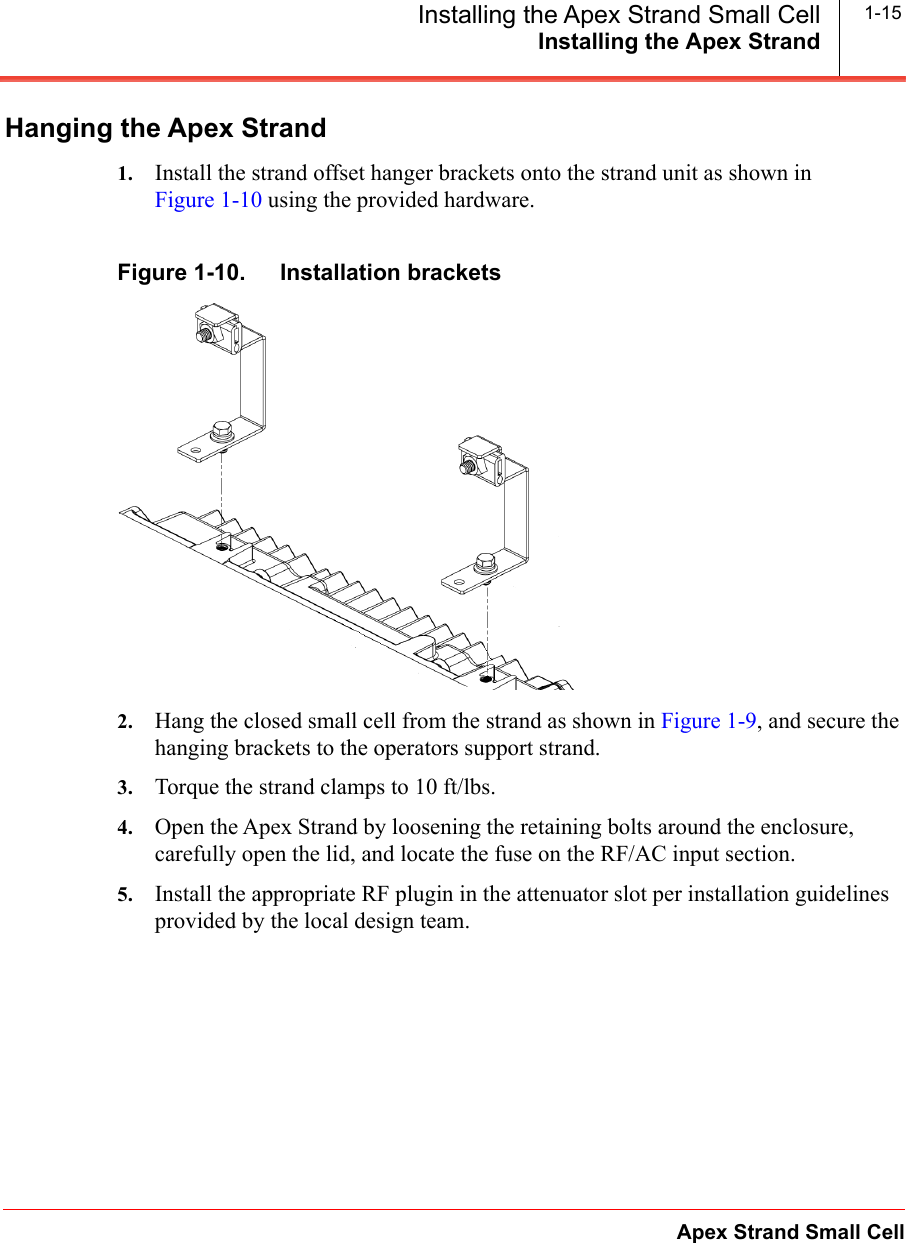 Installing the Apex StrandApex Strand Small CellInstalling the Apex Strand Small Cell 1-15Hanging the Apex Strand1. Install the strand offset hanger brackets onto the strand unit as shown in Figure 1-10 using the provided hardware. Figure 1-10.   Installation brackets2. Hang the closed small cell from the strand as shown in Figure 1-9, and secure the hanging brackets to the operators support strand. 3. Torque the strand clamps to 10 ft/lbs.4. Open the Apex Strand by loosening the retaining bolts around the enclosure, carefully open the lid, and locate the fuse on the RF/AC input section.5. Install the appropriate RF plugin in the attenuator slot per installation guidelines provided by the local design team.