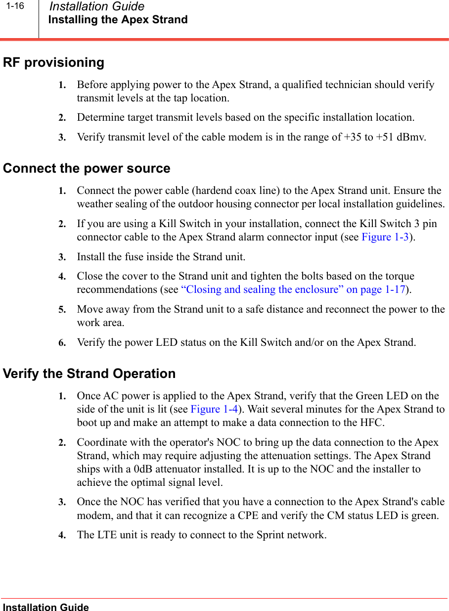 Installing the Apex StrandInstallation Guide  Installation Guide1-16RF provisioning1. Before applying power to the Apex Strand, a qualified technician should verify transmit levels at the tap location.2. Determine target transmit levels based on the specific installation location.3. Verify transmit level of the cable modem is in the range of +35 to +51 dBmv.Connect the power source1. Connect the power cable (hardend coax line) to the Apex Strand unit. Ensure the weather sealing of the outdoor housing connector per local installation guidelines. 2. If you are using a Kill Switch in your installation, connect the Kill Switch 3 pin connector cable to the Apex Strand alarm connector input (see Figure 1-3). 3. Install the fuse inside the Strand unit.4. Close the cover to the Strand unit and tighten the bolts based on the torque recommendations (see &ldquo;Closing and sealing the enclosure&rdquo; on page 1-17).5. Move away from the Strand unit to a safe distance and reconnect the power to the work area.6. Verify the power LED status on the Kill Switch and/or on the Apex Strand.Verify the Strand Operation1. Once AC power is applied to the Apex Strand, verify that the Green LED on the side of the unit is lit (see Figure 1-4). Wait several minutes for the Apex Strand to boot up and make an attempt to make a data connection to the HFC. 2. Coordinate with the operator's NOC to bring up the data connection to the Apex Strand, which may require adjusting the attenuation settings. The Apex Strand ships with a 0dB attenuator installed. It is up to the NOC and the installer to achieve the optimal signal level.3. Once the NOC has verified that you have a connection to the Apex Strand's cable modem, and that it can recognize a CPE and verify the CM status LED is green.4. The LTE unit is ready to connect to the Sprint network.