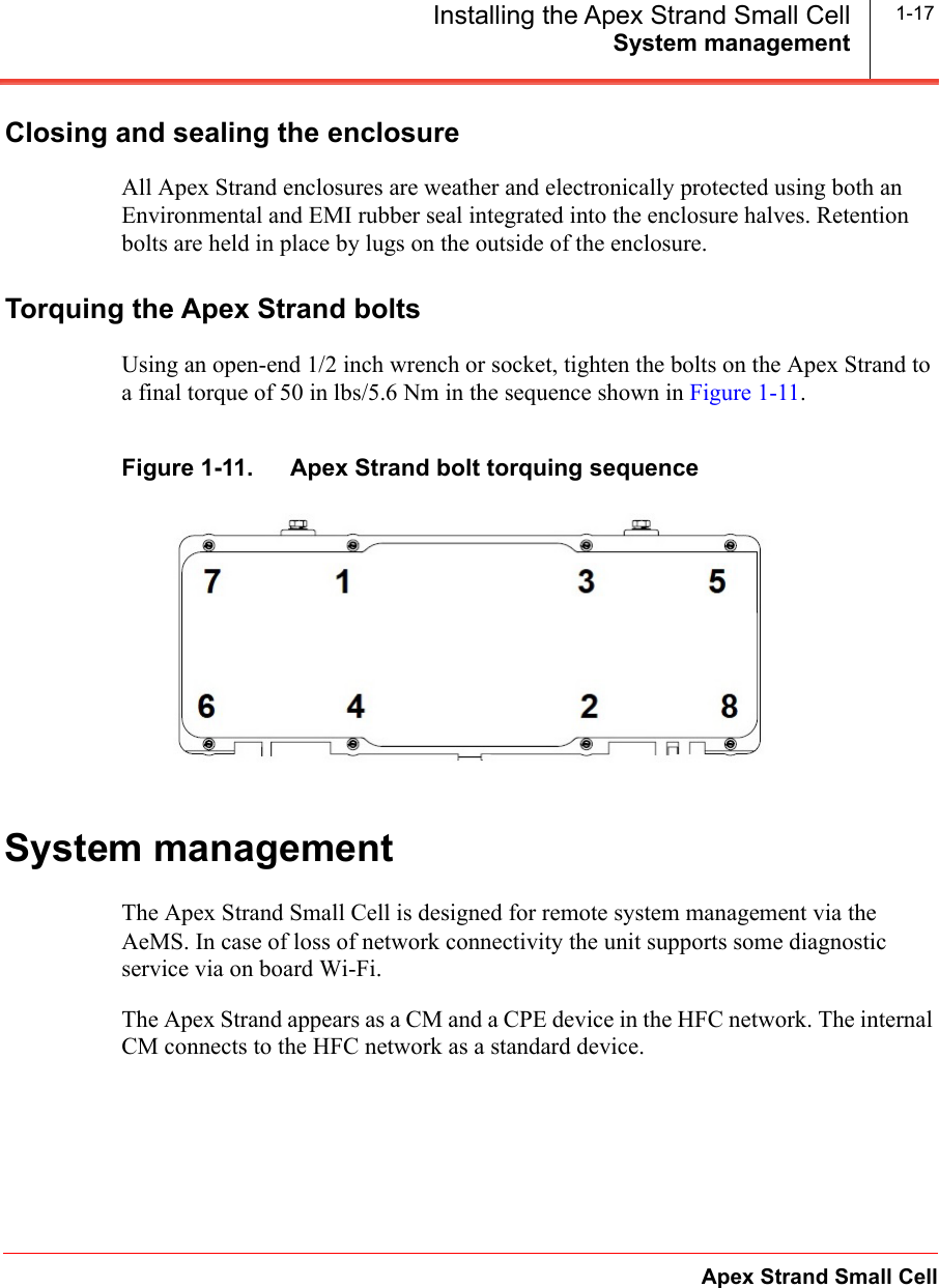 System managementApex Strand Small CellInstalling the Apex Strand Small Cell 1-17Closing and sealing the enclosureAll Apex Strand enclosures are weather and electronically protected using both an Environmental and EMI rubber seal integrated into the enclosure halves. Retention bolts are held in place by lugs on the outside of the enclosure.Torquing the Apex Strand boltsUsing an open-end 1/2 inch wrench or socket, tighten the bolts on the Apex Strand to a final torque of 50 in lbs/5.6 Nm in the sequence shown in Figure 1-11.Figure 1-11.   Apex Strand bolt torquing sequenceSystem managementThe Apex Strand Small Cell is designed for remote system management via the AeMS. In case of loss of network connectivity the unit supports some diagnostic service via on board Wi-Fi.The Apex Strand appears as a CM and a CPE device in the HFC network. The internal CM connects to the HFC network as a standard device.