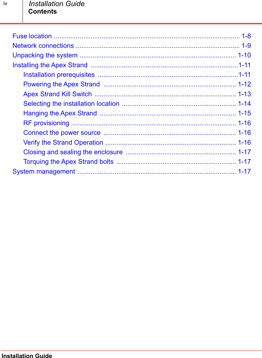 ContentsInstallation Guide  Installation GuideivFuse location ..................................................................................................... 1-8.Network connections ......................................................................................... 1-9.Unpacking the system ..................................................................................... 1-10.Installing the Apex Strand  ................................................................................1-11.Installation prerequisites  ............................................................................1-11.Powering the Apex Strand  ........................................................................ 1-12.Apex Strand Kill Switch ............................................................................. 1-13.Selecting the installation location .............................................................. 1-14.Hanging the Apex Strand  .......................................................................... 1-15.RF provisioning  ......................................................................................... 1-16.Connect the power source  ........................................................................ 1-16.Verify the Strand Operation ....................................................................... 1-16.Closing and sealing the enclosure  ............................................................ 1-17.Torquing the Apex Strand bolts  ................................................................. 1-17.System management ...................................................................................... 1-17.