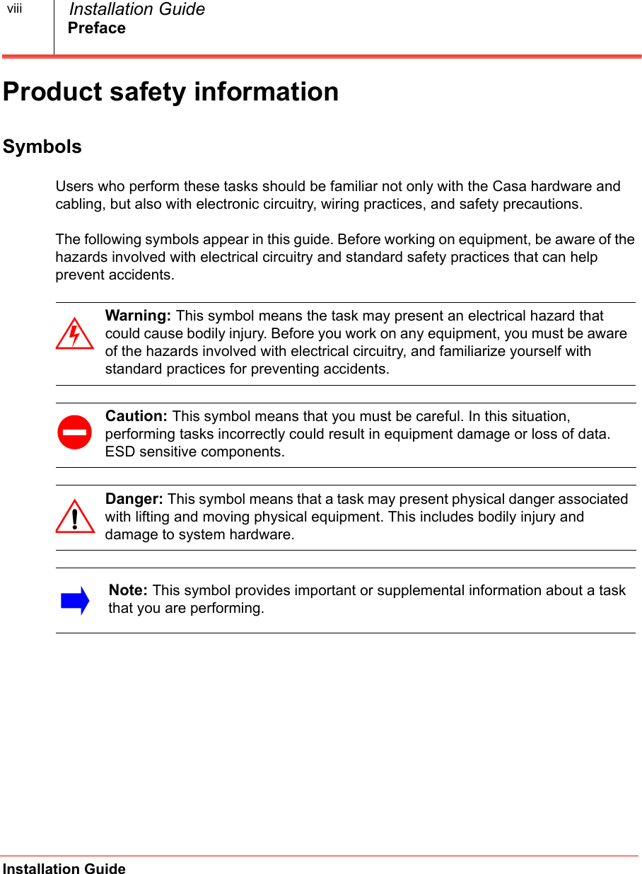 PrefaceInstallation Guide  Installation GuideviiiProduct safety informationSymbolsUsers who perform these tasks should be familiar not only with the Casa hardware and cabling, but also with electronic circuitry, wiring practices, and safety precautions.The following symbols appear in this guide. Before working on equipment, be aware of the hazards involved with electrical circuitry and standard safety practices that can help prevent accidents.      Warning: This symbol means the task may present an electrical hazard that could cause bodily injury. Before you work on any equipment, you must be aware of the hazards involved with electrical circuitry, and familiarize yourself with standard practices for preventing accidents.Caution: This symbol means that you must be careful. In this situation, performing tasks incorrectly could result in equipment damage or loss of data. ESD sensitive components.Danger: This symbol means that a task may present physical danger associated with lifting and moving physical equipment. This includes bodily injury and damage to system hardware. Note: This symbol provides important or supplemental information about a task that you are performing. 