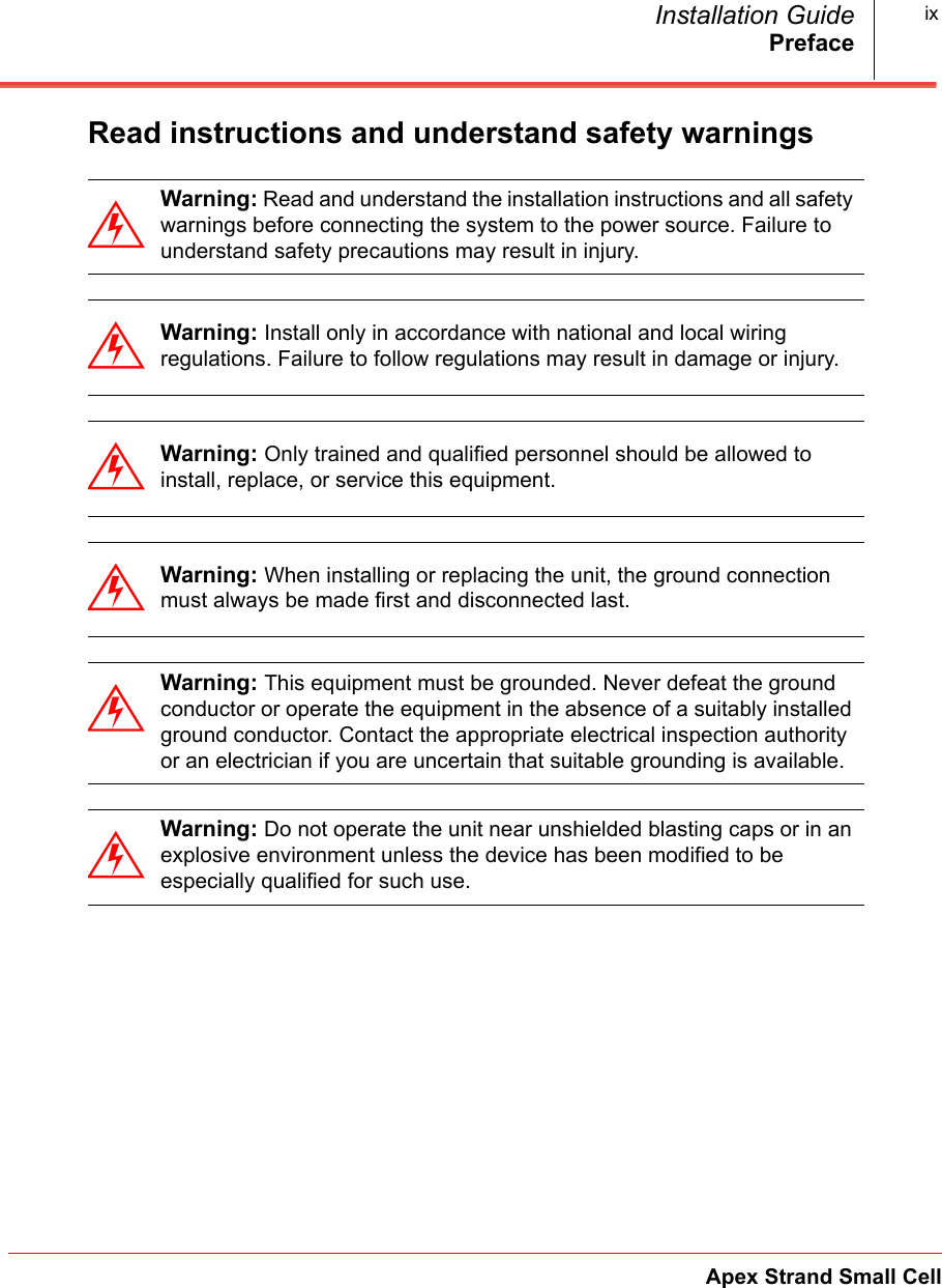 PrefaceApex Strand Small CellInstallation Guide ixRead instructions and understand safety warnings Warning: Read and understand the installation instructions and all safety warnings before connecting the system to the power source. Failure to understand safety precautions may result in injury.Warning: Install only in accordance with national and local wiring regulations. Failure to follow regulations may result in damage or injury.Warning: Only trained and qualified personnel should be allowed to install, replace, or service this equipment.Warning: When installing or replacing the unit, the ground connection must always be made first and disconnected last.Warning: This equipment must be grounded. Never defeat the ground conductor or operate the equipment in the absence of a suitably installed ground conductor. Contact the appropriate electrical inspection authority or an electrician if you are uncertain that suitable grounding is available.Warning: Do not operate the unit near unshielded blasting caps or in an explosive environment unless the device has been modified to be especially qualified for such use.