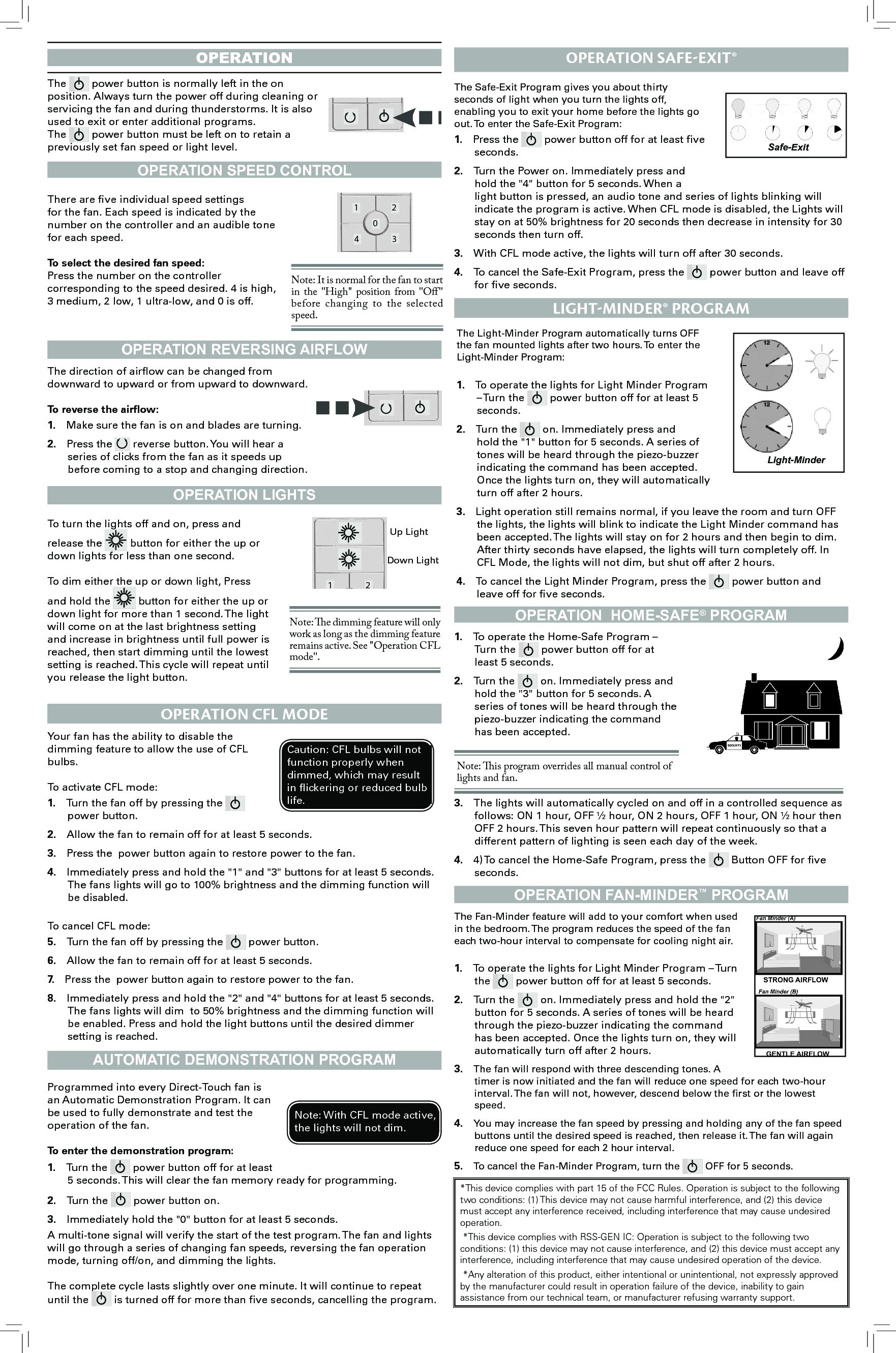 operationOPERATION SPEED CONTROLOPERATION REvERSING AIRFLOWOPERATION LIGHTSAUTOmATIC DEmONSTRATION PROGRAmOPERATION  HOmE-SAFE® PROGRAmOPERATION FAN-mINDER™ PROGRAmThe 1 204 3 power button is normally left in the on position. Always turn the power off during cleaning or servicing the fan and during thunderstorms. It is also used to exit or enter additional programs.The 1 204 3 power button must be left on to retain a previously set fan speed or light level.1 204 3There are ve individual speed settings for the fan. Each speed is indicated by the number on the controller and an audible tone for each speed.To select the desired fan speed:Press the number on the controller corresponding to the speed desired. 4 is high, 3 medium, 2 low, 1 ultra-low, and 0 is off.1 204 3Note: It is normal for the fan to start in the &quot;High&quot;  position from  &quot;O&quot; before changing to  the selected speed.The direction of airow can be changed from downward to upward or from upward to downward.To reverse the airow:1.  Make sure the fan is on and blades are turning.2.  Press the 1 204 3 reverse button. You will hear a series of clicks from the fan as it speeds up before coming to a stop and changing direction. 1 204 3To turn the lights off and on, press and release the 1 204 3 button for either the up or down lights for less than one second.To dim either the up or down light, Press and hold the 1 204 3 button for either the up or down light for more than 1 second. The light will come on at the last brightness setting and increase in brightness until full power is reached, then start dimming until the lowest setting is reached. This cycle will repeat until you release the light button.1 204 3Up LightDown LightNote: e dimming feature will only work as long as the dimming feature remains active. See &quot;Operation CFL mode&quot;.Your fan has the ability to disable the dimming feature to allow the use of CFL bulbs. To activate CFL mode:1.  Turn the fan off by pressing the 1 204 3 power button.2.  Allow the fan to remain off for at least 5 seconds.3.  Press the  power button again to restore power to the fan.4.  Immediately press and hold the &quot;1&quot; and &quot;3&quot; buttons for at least 5 seconds. The fans lights will go to 100% brightness and the dimming function will be disabled.To cancel CFL mode:5.  Turn the fan off by pressing the 1 204 3 power button.6.  Allow the fan to remain off for at least 5 seconds.7.  Press the  power button again to restore power to the fan.8.  Immediately press and hold the &quot;2&quot; and &quot;4&quot; buttons for at least 5 seconds. The fans lights will dim  to 50% brightness and the dimming function will be enabled. Press and hold the light buttons until the desired dimmer setting is reached.Caution: CFL bulbs will not function properly when dimmed, which may result in ickering or reduced bulb life.oPeration cFl ModeProgrammed into every Direct-Touch fan is an Automatic Demonstration Program. It can be used to fully demonstrate and test the operation of the fan.To enter the demonstration program:1.  Turn the 1 204 3 power button off for at least 5 seconds. This will clear the fan memory ready for programming.2.  Turn the 1 204 3 power button on.3.  Immediately hold the &quot;0&quot; button for at least 5 seconds. A multi-tone signal will verify the start of the test program. The fan and lights will go through a series of changing fan speeds, reversing the fan operation mode, turning off/on, and dimming the lights. The complete cycle lasts slightly over one minute. It will continue to repeat until the 1 204 3 is turned off for more than ve seconds, cancelling the program.Note: With CFL mode active, the lights will not dim.oPeration SaFe-exit®The Safe-Exit Program gives you about thirty seconds of light when you turn the lights off, enabling you to exit your home before the lights go out. To enter the Safe-Exit Program:1.  Press the 1 204 3 power button off for at least ve seconds.2.  Turn the Power on. Immediately press and hold the &quot;4&quot; button for 5 seconds. When a light button is pressed, an audio tone and series of lights blinking will indicate the program is active. When CFL mode is disabled, the Lights will stay on at 50% brightness for 20 seconds then decrease in intensity for 30 seconds then turn off.3.  With CFL mode active, the lights will turn off after 30 seconds.4.  To cancel the Safe-Exit Program, press the 1 204 3 power button and leave off for ve seconds.Safe-ExitThe Light-Minder Program automatically turns OFF the fan mounted lights after two hours. To enter the Light-Minder Program: 1.  To operate the lights for Light Minder Program – Turn the 1 204 3 power button off for at least 5 seconds.2.  Turn the 1 204 3 on. Immediately press and hold the &quot;1&quot; button for 5 seconds. A series of tones will be heard through the piezo-buzzer indicating the command has been accepted. Once the lights turn on, they will automatically turn off after 2 hours.3.  Light operation still remains normal, if you leave the room and turn OFF the lights, the lights will blink to indicate the Light Minder command has been accepted. The lights will stay on for 2 hours and then begin to dim. After thirty seconds have elapsed, the lights will turn completely off. In CFL Mode, the lights will not dim, but shut off after 2 hours.4.  To cancel the Light Minder Program, press the 1 204 3 power button and leave off for ve seconds.liGHt-Minder® ProGraMLight-Minder1.  To operate the Home-Safe Program – Turn the 1 204 3 power button off for at least 5 seconds.2.  Turn the 1 204 3 on. Immediately press and hold the &quot;3&quot; button for 5 seconds. A series of tones will be heard through the piezo-buzzer indicating the command has been accepted. Note: is program overrides all manual control of   lights and fan. 3.  The lights will automatically cycled on and off in a controlled sequence as follows: ON 1 hour, OFF ½ hour, ON 2 hours, OFF 1 hour, ON ½ hour then OFF 2 hours. This seven hour pattern will repeat continuously so that a different pattern of lighting is seen each day of the week.4.  4) To cancel the Home-Safe Program, press the 1 204 3 Button OFF for ve seconds.The Fan-Minder feature will add to your comfort when used in the bedroom. The program reduces the speed of the fan each two-hour interval to compensate for cooling night air. 1.  To operate the lights for Light Minder Program – Turn the 1 204 3 power button off for at least 5 seconds.2.  Turn the 1 204 3 on. Immediately press and hold the &quot;2&quot; button for 5 seconds. A series of tones will be heard through the piezo-buzzer indicating the command has been accepted. Once the lights turn on, they will automatically turn off after 2 hours.3.  The fan will respond with three descending tones. A timer is now initiated and the fan will reduce one speed for each two-hour interval. The fan will not, however, descend below the rst or the lowest speed.4.  You may increase the fan speed by pressing and holding any of the fan speed buttons until the desired speed is reached, then release it. The fan will again reduce one speed for each 2 hour interval.5.  To cancel the Fan-Minder Program, turn the 1 204 3 OFF for 5 seconds. *This device complies with part 15 of the FCC Rules. Operation is subject to the following two conditions: (1) This device may not cause harmful interference, and (2) this device must accept any interference received, including interference that may cause undesired operation. *This device complies with RSS-GEN IC: Operation is subject to the following two conditions: (1) this device may not cause interference, and (2) this device must accept any interference, including interference that may cause undesired operation of the device. *Any alteration of this product, either intentional or unintentional, not expressly approved by the manufacturer could result in operation failure of the device, inability to gain assistance from our technical team, or manufacturer refusing warranty support.