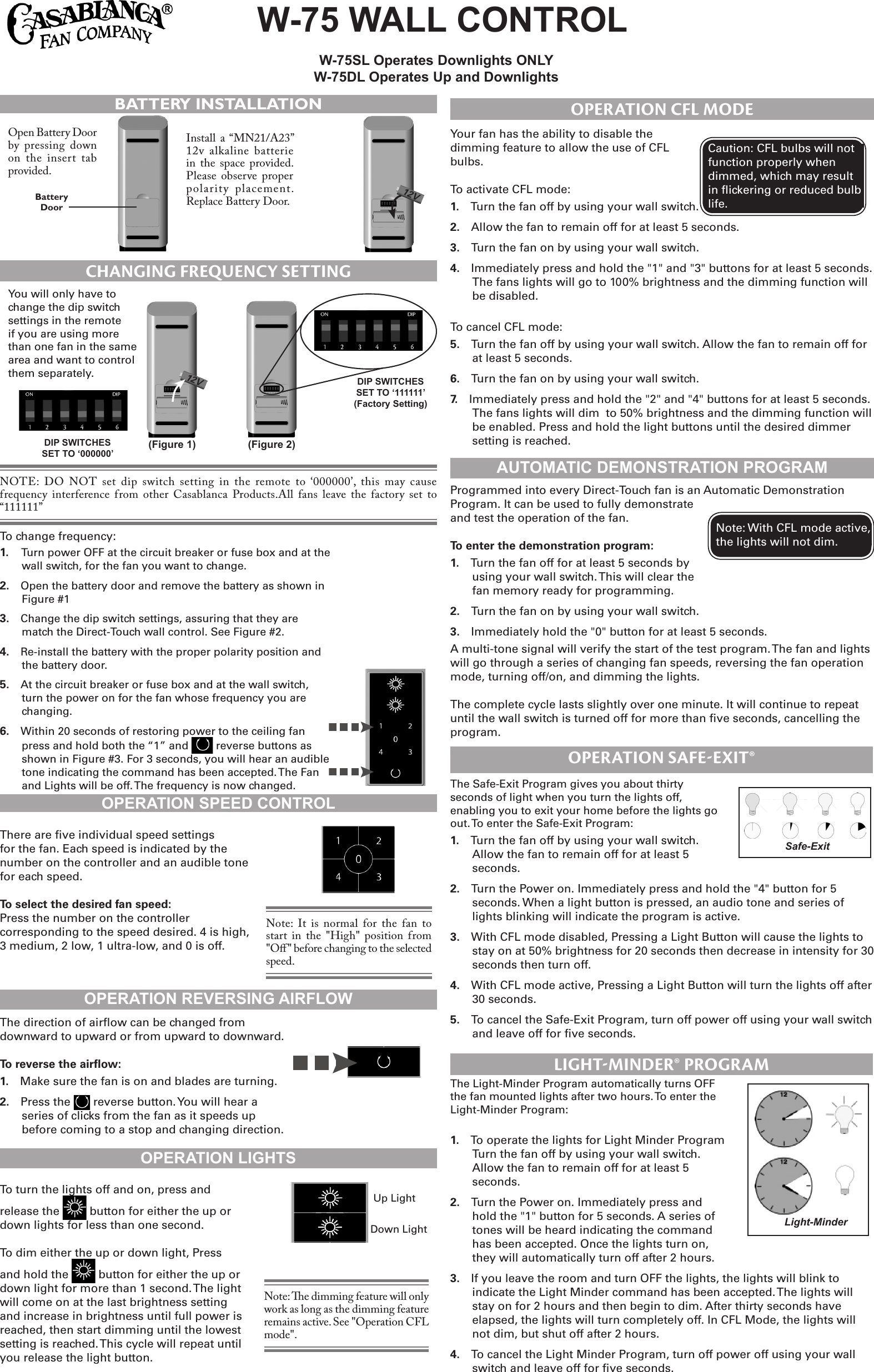 W-75WALLCONTROL W-75SLOperatesDownlightsONLYW-75DLOperatesUpandDownlightsBATTERY INSTALLATIONOpen Battery Door by pressing down on the  insert tab provided.Install  a “MN21/A23” 12v alkaline  batterie in the  space  provided. Please  observe  proper polarity  placement. Replace Battery Door.BatteryDoor12V  CHANGING FREQUENCY SETTINGYou will only have to change the dip switch settings in the remote if you are using more than one fan in the same area and want to control them separately.  DIPSWITCHESSETTO‘111111’(FactorySetting)NOTE:  DO  NOT  set  dip  switch  setting  in  the  remote to ‘000000’,  this  may cause frequency  interference from other Casablanca  Products.All  fans  leave the  factory  set to “111111” (Figure2)(Figure1)12V  DIPSWITCHESSETTO‘000000’To change frequency:1.   Turn power OFF at the circuit breaker or fuse box and at the wall switch, for the fan you want to change. 2.  Open the battery door and remove the battery as shown in Figure #13.  Change the dip switch settings, assuring that they are match the Direct-Touch wall control. See Figure #2.4.  Re-install the battery with the proper polarity position and the battery door.5.  At the circuit breaker or fuse box and at the wall switch, turn the power on for the fan whose frequency you are changing.6.  Within 20 seconds of restoring power to the ceiling fan press and hold both the “1” and   reverse buttons as shown in Figure #3. For 3 seconds, you will hear an audible tone indicating the command has been accepted. The Fan and Lights will be off. The frequency is now changed.OPERATIONSPEEDCONTROLThere are ve individual speed settings for the fan. Each speed is indicated by the number on the controller and an audible tone for each speed.To select the desired fan speed:Press the number on the controller corresponding to the speed desired. 4 is high, 3 medium, 2 low, 1 ultra-low, and 0 is off.Note:  It  is  normal for  the fan  to start  in  the  &quot;High&quot;  position from &quot;Oﬀ&quot; before changing to the selected speed.OPERATIONREVERSINGAIRFLOWThe direction of airow can be changed from downward to upward or from upward to downward.To reverse the airow:1.  Make sure the fan is on and blades are turning.2.  Press the   reverse button. You will hear a series of clicks from the fan as it speeds up before coming to a stop and changing direction. OPERATIONLIGHTSTo turn the lights off and on, press and release the   button for either the up or down lights for less than one second.To dim either the up or down light, Press and hold the   button for either the up or down light for more than 1 second. The light will come on at the last brightness setting and increase in brightness until full power is reached, then start dimming until the lowest setting is reached. This cycle will repeat until you release the light button.Up LightDown LightNote: e dimming feature will only work as long as the dimming feature remains active. See &quot;Operation CFL mode&quot;.Your fan has the ability to disable the dimming feature to allow the use of CFL bulbs. To activate CFL mode:1.  Turn the fan off by using your wall switch.2.  Allow the fan to remain off for at least 5 seconds.3.  Turn the fan on by using your wall switch.4.  Immediately press and hold the &quot;1&quot; and &quot;3&quot; buttons for at least 5 seconds. The fans lights will go to 100% brightness and the dimming function will be disabled.To cancel CFL mode:5.  Turn the fan off by using your wall switch. Allow the fan to remain off for at least 5 seconds.6.  Turn the fan on by using your wall switch.7.  Immediately press and hold the &quot;2&quot; and &quot;4&quot; buttons for at least 5 seconds. The fans lights will dim  to 50% brightness and the dimming function will be enabled. Press and hold the light buttons until the desired dimmer setting is reached.Caution: CFL bulbs will not function properly when dimmed, which may result in ickering or reduced bulb life.OPERATION CFL MODEAUTOMATICDEMONSTRATIONPROGRAMProgrammed into every Direct-Touch fan is an Automatic Demonstration Program. It can be used to fully demonstrate and test the operation of the fan.To enter the demonstration program:1.  Turn the fan off for at least 5 seconds by using your wall switch. This will clear the fan memory ready for programming.2.  Turn the fan on by using your wall switch.3.  Immediately hold the &quot;0&quot; button for at least 5 seconds. A multi-tone signal will verify the start of the test program. The fan and lights will go through a series of changing fan speeds, reversing the fan operation mode, turning off/on, and dimming the lights. The complete cycle lasts slightly over one minute. It will continue to repeat until the wall switch is turned off for more than ve seconds, cancelling the program.Note: With CFL mode active, the lights will not dim.OPERATION SAFE-EXIT®The Safe-Exit Program gives you about thirty seconds of light when you turn the lights off, enabling you to exit your home before the lights go out. To enter the Safe-Exit Program:1.  Turn the fan off by using your wall switch. Allow the fan to remain off for at least 5 seconds.2.  Turn the Power on. Immediately press and hold the &quot;4&quot; button for 5 seconds. When a light button is pressed, an audio tone and series of lights blinking will indicate the program is active.3.  With CFL mode disabled, Pressing a Light Button will cause the lights to stay on at 50% brightness for 20 seconds then decrease in intensity for 30 seconds then turn off.4.  With CFL mode active, Pressing a Light Button will turn the lights off after 30 seconds.5.  To cancel the Safe-Exit Program, turn off power off using your wall switch and leave off for ve seconds.Safe-ExitThe Light-Minder Program automatically turns OFF the fan mounted lights after two hours. To enter the Light-Minder Program: 1.  To operate the lights for Light Minder Program Turn the fan off by using your wall switch. Allow the fan to remain off for at least 5 seconds.2.  Turn the Power on. Immediately press and hold the &quot;1&quot; button for 5 seconds. A series of tones will be heard indicating the command has been accepted. Once the lights turn on, they will automatically turn off after 2 hours.3.  If you leave the room and turn OFF the lights, the lights will blink to indicate the Light Minder command has been accepted. The lights will stay on for 2 hours and then begin to dim. After thirty seconds have elapsed, the lights will turn completely off. In CFL Mode, the lights will not dim, but shut off after 2 hours.4.  To cancel the Light Minder Program, turn off power off using your wall switch and leave off for ve seconds.LIGHT-MINDER® PROGRAMLight-Minder