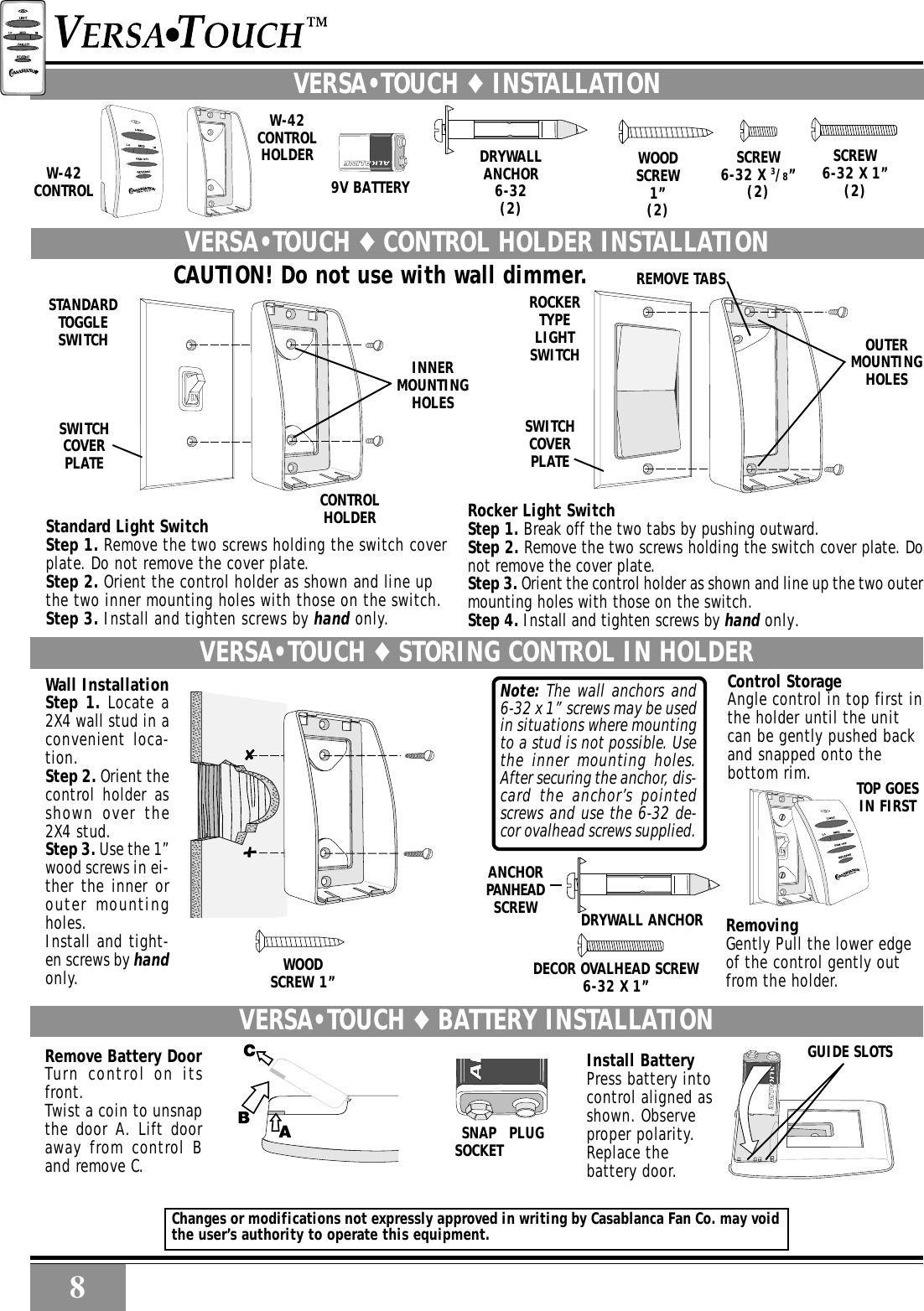 8RemovingGently Pull the lower edgeof the control gently outfrom the holder.Control StorageAngle control in top first inthe holder until the unitcan be gently pushed backand snapped onto thebottom rim.WOODSCREW 1”Note: The wall anchors and6-32 x 1” screws may be usedin situations where mountingto a stud is not possible. Usethe inner mounting holes.After securing the anchor, dis-card the anchor’s pointedscrews and use the 6-32 de-cor ovalhead screws supplied.VERSA•TOUCH ♦ STORING CONTROL IN HOLDERDECOR OVALHEAD SCREW6-32 X 1”ANCHORPANHEADSCREW DRYWALL ANCHORTOP GOESIN FIRSTWall InstallationStep 1. Locate a2X4 wall stud in aconvenient loca-tion.Step 2. Orient thecontrol holder asshown over the2X4 stud.Step 3. Use the 1”wood screws in ei-ther the inner orouter mountingholes.Install and tight-en screws by handonly.ROCKERTYPELIGHTSWITCHSWITCHCOVERPLATESTANDARDTOGGLESWITCHSWITCHCOVERPLATEINNERMOUNTINGHOLESCONTROLHOLDEROUTERMOUNTINGHOLESSCREW6-32 X 1”(2)SCREW6-32 X 3/8”(2)WOODSCREW1”(2)DRYWALLANCHOR6-32(2)REMOVE TABSCAUTION! Do not use with wall dimmer.9V BATTERYW-42CONTROLRocker Light SwitchStep 1. Break off the two tabs by pushing outward.Step 2. Remove the two screws holding the switch cover plate. Donot remove the cover plate.Step 3. Orient the control holder as shown and line up the two outermounting holes with those on the switch.Step 4. Install and tighten screws by hand only.VERSA•TOUCH ♦ CONTROL HOLDER INSTALLATIONW-42CONTROLHOLDERVERSA•TOUCH ♦ INSTALLATIONStandard Light SwitchStep 1. Remove the two screws holding the switch coverplate. Do not remove the cover plate.Step 2. Orient the control holder as shown and line upthe two inner mounting holes with those on the switch.Step 3. Install and tighten screws by hand only.VERSA•TOUCH ♦ BATTERY INSTALLATION GUIDE SLOTSInstall BatteryPress battery intocontrol aligned asshown. Observeproper polarity.Replace thebattery door.SNAPSOCKET PLUGRemove Battery DoorTurn control on itsfront.Twist a coin to unsnapthe door A. Lift dooraway from control Band remove C.8RChanges or modifications not expressly approved in writing by Casablanca Fan Co. may voidthe user’s authority to operate this equipment.