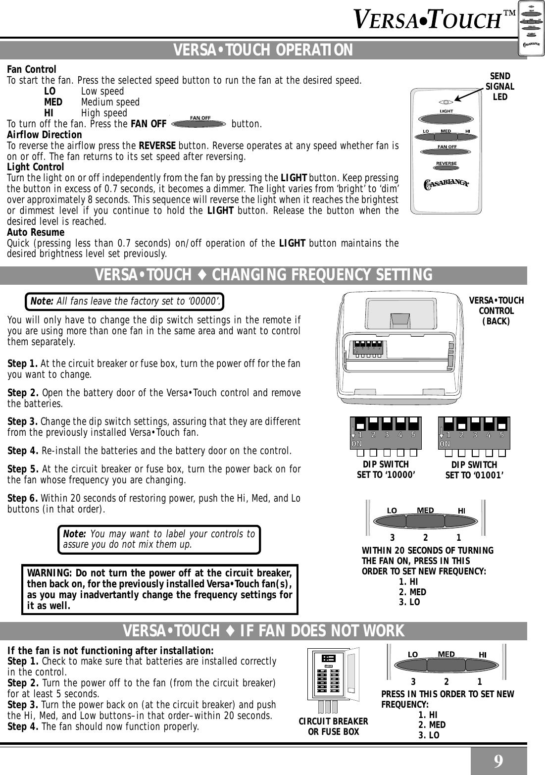 9VERSA•TOUCH ♦ IF FAN DOES NOT WORKIf the fan is not functioning after installation:Step 1. Check to make sure that batteries are installed correctlyin the control.Step 2. Turn the power off to the fan (from the circuit breaker)for at least 5 seconds.Step 3. Turn the power back on (at the circuit breaker) and pushthe Hi, Med, and Low buttons–in that order–within 20 seconds.Step 4. The fan should now function properly.RSENDSIGNALLEDVERSA•TOUCH ♦ CHANGING FREQUENCY SETTINGVERSA•TOUCH OPERATIONFan ControlTo start the fan. Press the selected speed button to run the fan at the desired speed.LO Low speedMED Medium speedHI High speedTo turn off the fan. Press the FAN OFF  button.Airflow DirectionTo reverse the airflow press the REVERSE button. Reverse operates at any speed whether fan ison or off. The fan returns to its set speed after reversing.Light ControlTurn the light on or off independently from the fan by pressing the LIGHT button. Keep pressingthe button in excess of 0.7 seconds, it becomes a dimmer. The light varies from ‘bright’ to ‘dim’over approximately 8 seconds. This sequence will reverse the light when it reaches the brightestor dimmest level if you continue to hold the LIGHT button. Release the button when thedesired level is reached.Auto ResumeQuick (pressing less than 0.7 seconds) on/off operation of the LIGHT button maintains thedesired brightness level set previously.You will only have to change the dip switch settings in the remote ifyou are using more than one fan in the same area and want to controlthem separately.Step 1. At the circuit breaker or fuse box, turn the power off for the fanyou want to change.Step 2. Open the battery door of the Versa•Touch control and removethe batteries.Step 3. Change the dip switch settings, assuring that they are differentfrom the previously installed Versa•Touch fan.Step 4. Re-install the batteries and the battery door on the control.Step 5. At the circuit breaker or fuse box, turn the power back on forthe fan whose frequency you are changing.Step 6. Within 20 seconds of restoring power, push the Hi, Med, and Lobuttons (in that order).9Note: All fans leave the factory set to ‘00000’.WITHIN 20 SECONDS OF TURNINGTHE FAN ON, PRESS IN THISORDER TO SET NEW FREQUENCY:1. HI2. MED3. LO123123CIRCUIT BREAKEROR FUSE BOXPRESS IN THIS ORDER TO SET NEWFREQUENCY:1. HI2. MED3. LODIP SWITCHSET TO ‘01001’DIP SWITCHSET TO ‘10000’VERSA•TOUCHCONTROL(BACK)Note: You may want to label your controls toassure you do not mix them up.WARNING: Do not turn the power off at the circuit breaker,then back on, for the previously installed Versa•Touch fan(s),as you may inadvertantly change the frequency settings forit as well.