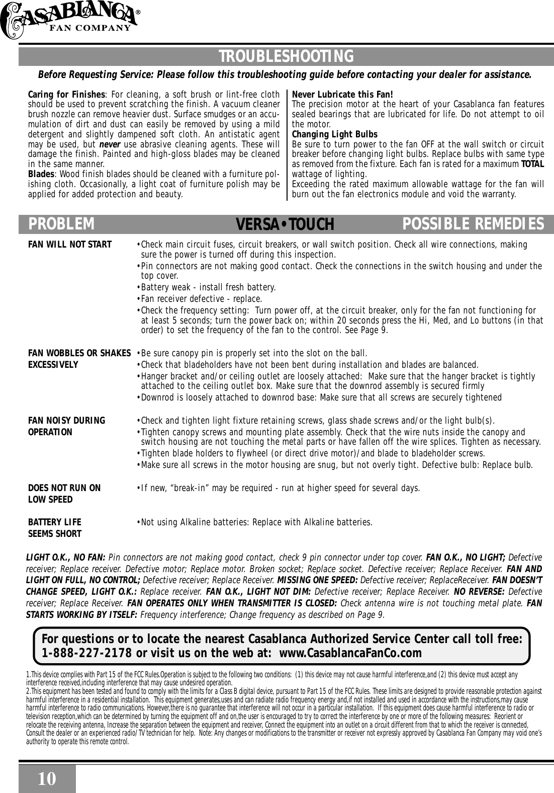10 10TROUBLESHOOTINGBefore Requesting Service: Please follow this troubleshooting guide before contacting your dealer for assistance.Caring for Finishes: For cleaning, a soft brush or lint-free clothshould be used to prevent scratching the finish. A vacuum cleanerbrush nozzle can remove heavier dust. Surface smudges or an accu-mulation of dirt and dust can easily be removed by using a milddetergent and slightly dampened soft cloth. An antistatic agentmay be used, but never use abrasive cleaning agents. These willdamage the finish. Painted and high-gloss blades may be cleanedin the same manner.Blades: Wood finish blades should be cleaned with a furniture pol-ishing cloth. Occasionally, a light coat of furniture polish may beapplied for added protection and beauty.Never Lubricate this Fan!The precision motor at the heart of your Casablanca fan featuressealed bearings that are lubricated for life. Do not attempt to oilthe motor.Changing Light BulbsBe sure to turn power to the fan OFF at the wall switch or circuitbreaker before changing light bulbs. Replace bulbs with same typeas removed from the fixture. Each fan is rated for a maximum TOTALwattage of lighting.Exceeding the rated maximum allowable wattage for the fan willburn out the fan electronics module and void the warranty.PROBLEM POSSIBLE REMEDIES  PROBLEM POSSIBLE REMEDIES..FAN WILL NOT START •Check main circuit fuses, circuit breakers, or wall switch position. Check all wire connections, makingsure the power is turned off during this inspection.•Pin connectors are not making good contact. Check the connections in the switch housing and under thetop cover.•Battery weak - install fresh battery.•Fan receiver defective - replace.•Check the frequency setting:  Turn power off, at the circuit breaker, only for the fan not functioning forat least 5 seconds; turn the power back on; within 20 seconds press the Hi, Med, and Lo buttons (in thatorder) to set the frequency of the fan to the control. See Page 9.FAN WOBBLES OR SHAKES •Be sure canopy pin is properly set into the slot on the ball.EXCESSIVELY •Check that bladeholders have not been bent during installation and blades are balanced.•Hanger bracket and/or ceiling outlet are loosely attached:  Make sure that the hanger bracket is tightlyattached to the ceiling outlet box. Make sure that the downrod assembly is secured firmly•Downrod is loosely attached to downrod base: Make sure that all screws are securely tightenedFAN NOISY DURING •Check and tighten light fixture retaining screws, glass shade screws and/or the light bulb(s).OPERATION •Tighten canopy screws and mounting plate assembly. Check that the wire nuts inside the canopy andswitch housing are not touching the metal parts or have fallen off the wire splices. Tighten as necessary.•Tighten blade holders to flywheel (or direct drive motor)/and blade to bladeholder screws.•Make sure all screws in the motor housing are snug, but not overly tight. Defective bulb: Replace bulb.DOES NOT RUN ON •If new, “break-in” may be required - run at higher speed for several days.LOW SPEEDBATTERY LIFE •Not using Alkaline batteries: Replace with Alkaline batteries.SEEMS SHORTVERSA•TOUCHLIGHT O.K., NO FAN: Pin connectors are not making good contact, check 9 pin connector under top cover. FAN O.K., NO LIGHT; Defectivereceiver; Replace receiver. Defective motor; Replace motor. Broken socket; Replace socket. Defective receiver; Replace Receiver. FAN ANDLIGHT ON FULL, NO CONTROL; Defective receiver; Replace Receiver. MISSING ONE SPEED: Defective receiver; ReplaceReceiver. FAN DOESN’TCHANGE SPEED, LIGHT O.K.: Replace receiver. FAN O.K., LIGHT NOT DIM: Defective receiver; Replace Receiver. NO REVERSE: Defectivereceiver; Replace Receiver. FAN OPERATES ONLY WHEN TRANSMITTER IS CLOSED: Check antenna wire is not touching metal plate. FANSTARTS WORKING BY ITSELF: Frequency interference; Change frequency as described on Page 9.1.This device complies with Part 15 of the FCC Rules.Operation is subject to the following two conditions:  (1) this device may not cause harmful interference,and (2) this device must accept anyinterference received,including interference that may cause undesired operation.2.This equipment has been tested and found to comply with the limits for a Class B digital device, pursuant to Part 15 of the FCC Rules. These limits are designed to provide reasonable protection againstharmful interference in a residential installation.  This equipment generates,uses and can radiate radio frequency energy and,if not installed and used in accordance with the instructions,may causeharmful interference to radio communications. However,there is no guarantee that interference will not occur in a particular installation.  If this equipment does cause harmful interference to radio ortelevision reception,which can be determined by turning the equipment off and on,the user is encouraged to try to correct the interference by one or more of the following measures:  Reorient orrelocate the receiving antenna, Increase the separation between the equipment and receiver, Connect the equipment into an outlet on a circuit different from that to which the receiver is connected,Consult the dealer or an experienced radio/TV technician for help.  Note: Any changes or modifications to the transmitter or receiver not expressly approved by Casablanca Fan Company may void one’sauthority to operate this remote control.For questions or to locate the nearest Casablanca Authorized Service Center call toll free:1-888-227-2178 or visit us on the web at:  www.CasablancaFanCo.com