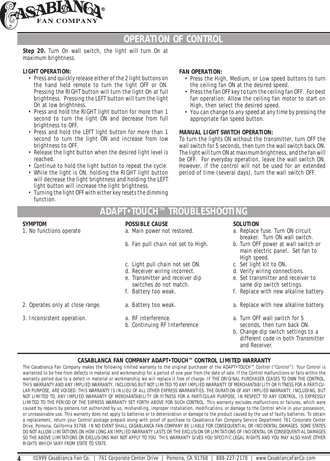 4CASABLANCA FAN COMPANY ADAPT•TOUCH™ CONTROL LIMITED WARRANTYThe Casablanca Fan Company makes the following limited warranty to the original purchaser of the ADAPT•TOUCH™ Control (“Control”): Your Control iswarranted to be free from defects in material and workmanship for a period of one year from the date of sale. If the Control malfunctions or fails within thewarranty period due to a defect in material or workmanship we will replace it free of charge. IF THE ORIGINAL PURCHASER CEASES TO OWN THE CONTROL,THIS WARRANTY AND ANY IMPLIED WARRANTY, INCLUDING BUT NOT LIMITED TO ANY IMPLIED WARRANTY OF MERCHANTABILITY OR FITNESS FOR A PARTICU-LAR PURPOSE, ARE VOIDED. THIS WARRANTY IS IN LIEU OF ALL OTHER EXPRESS WARRANTIES. THE DURATION OF ANY IMPLIED WARRANTY, INCLUDING, BUTNOT LIMITED TO, ANY IMPLIED WARRANTY OF MERCHANTABILITY OR FITNESS FOR A PARTICULAR PURPOSE, IN RESPECT TO ANY CONTROL, IS EXPRESSLYLIMITED TO THE PERIOD OF THE EXPRESS WARRANTY SET FORTH ABOVE FOR SUCH CONTROL. This warranty excludes malfunctions or failures, which werecaused by repairs by persons not authorized by us, mishandling, improper installation, modifications, or damage to the Control while in your possession,or unreasonable use. This warranty does not apply to batteries or to deterioration or damage to the product caused by the use of faulty batteries. To obtaina replacement, return your Control postage prepaid along with proof of purchase to Casablanca Fan Company Service Department 761 Corporate CenterDrive, Pomona, California 91768. IN NO EVENT SHALL CASABLANCA FAN COMPANY BE LIABLE FOR CONSEQUENTIAL OR INCIDENTAL DAMAGES. SOME STATESDO NOT ALLOW LIMITATIONS ON HOW LONG AN IMPLIED WARRANTY LASTS OR THE EXCLUSION OR LIMITATIONS OF INCIDENTAL OR CONSEQUENTIAL DAMAGESSO THE ABOVE LIMITATIONS OR EXCLUSIONS MAY NOT APPLY TO YOU. THIS WARRANTY GIVES YOU SPECIFIC LEGAL RIGHTS AND YOU MAY ALSO HAVE OTHERRIGHTS WHICH VARY FROM STATE TO STATE.OPERATION OF CONTROLStep 20. Turn On wall switch, the light will turn On atmaximum brightness.LIGHT OPERATION:• Press and quickly release either of the 2 light buttons onthe hand held remote to turn the light OFF or ON.Pressing the RIGHT button will turn the light On at fullbrightness.  Pressing the LEFT button will turn the lightOn at low brightness.• Press and hold the RIGHT light button for more than 1second to turn the light ON and decrease from fullbrightness to OFF.• Press and hold the LEFT light button for more than 1second to turn the light ON and increase from lowbrightness to OFF.• Release the light button when the desired light level isreached.• Continue to hold the light button to repeat the cycle.• While the light is ON, holding the RIGHT light buttonwill decrease the light brightness and holding the LEFTlight button will increase the light brightness.• Turning the light OFF with either key resets the dimmingfunction.FAN OPERATION:• Press the High, Medium, or Low speed buttons to turnthe ceiling fan ON at the desired speed.• Press the fan OFF key to turn the ceiling fan OFF.  For bestfan operation: Allow the ceiling fan motor to start onHigh, then select the desired speed.• You can change to any speed at any time by pressing theappropriate fan speed button.MANUAL LIGHT SWITCH OPERATION:To turn the lights ON without the transmitter, turn OFF thewall switch for 5 seconds, then turn the wall switch back ON.The light will turn ON at maximum brightness, and the fan willbe OFF.  For everyday operation, leave the wall switch ON.However, if the control will not be used for an extendedperiod of time (several days), turn the wall switch OFF.ADAPT•TOUCH™ TROUBLESHOOTINGSYMPTOM1. No functions operate2. Operates only at close range.3. Inconsistent operation.POSSIBLE CAUSEa. Main power not restored.b. Fan pull chain not set to High.c. Light pull chain not set ON.d. Receiver wiring incorrect.e. Transmitter and receiver dipswitches do not match.f. Battery too weak.a. Battery too weak.a. RF interference.b. Continuing RF InterferenceSOLUTIONa. Replace fuse. Turn ON circuitbreaker.  Turn ON wall switch.b. Turn OFF power at wall switch ormain electric panel.  Set fan toHigh speed.c. Set light kit to ON.d. Verify wiring connections.e. Set transmitter and receiver tosame dip switch settings.f. Replace with new alkaline battery.a. Replace with new alkaline battery.a. Turn OFF wall switch for 5seconds, then turn back ON.b. Change dip switch settings to adifferent code in both Transmitterand Receiver.©1999 Casablanca Fan Co.  |  761 Corporate Center Drive  |  Pomona, CA 91768  |  888-227-2178  |  www.CasablancaFanCo.com