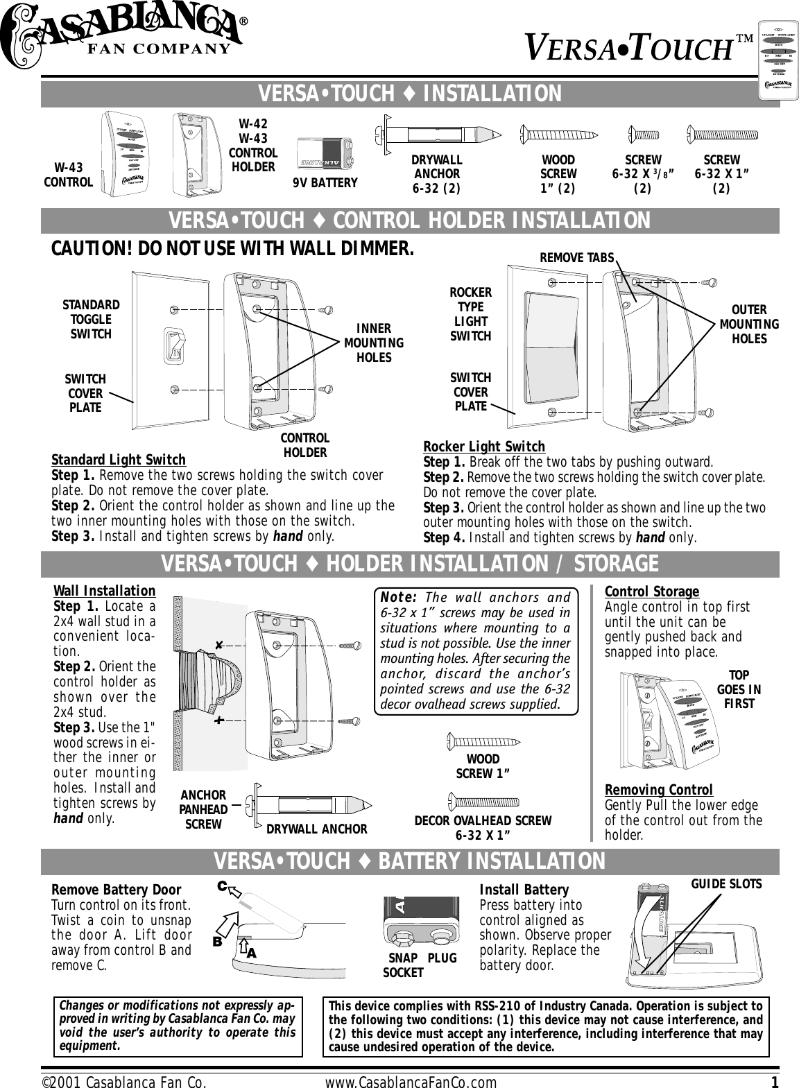 1©2001 Casablanca Fan Co.                         www.CasablancaFanCo.comRemoving ControlGently Pull the lower edgeof the control out from theholder.Note: The wall anchors and6-32 x 1” screws may be used insituations where mounting to astud is not possible. Use the innermounting holes. After securing theanchor, discard the anchor’spointed screws and use the 6-32decor ovalhead screws supplied.VERSA•TOUCH ♦ HOLDER INSTALLATION / STORAGEDECOR OVALHEAD SCREW6-32 X 1”TOPGOES INFIRSTWall InstallationStep 1. Locate a2x4 wall stud in aconvenient loca-tion.Step 2. Orient thecontrol holder asshown over the2x4 stud.Step 3. Use the 1&quot;wood screws in ei-ther the inner orouter mountingholes.  Install andtighten screws byhand only.ROCKERTYPELIGHTSWITCHSWITCHCOVERPLATESTANDARDTOGGLESWITCHSWITCHCOVERPLATEINNERMOUNTINGHOLESCONTROLHOLDEROUTERMOUNTINGHOLESSCREW6-32 X 1”(2)SCREW6-32 X 3/8”(2)WOODSCREW1” (2)DRYWALLANCHOR6-32 (2)REMOVE TABSCAUTION! DO NOT USE WITH WALL DIMMER.9V BATTERYW-43CONTROLRocker Light SwitchStep 1. Break off the two tabs by pushing outward.Step 2. Remove the two screws holding the switch cover plate.Do not remove the cover plate.Step 3. Orient the control holder as shown and line up the twoouter mounting holes with those on the switch.Step 4. Install and tighten screws by hand only.VERSA•TOUCH ♦ CONTROL HOLDER INSTALLATIONW-42W-43CONTROLHOLDERVERSA•TOUCH ♦ INSTALLATIONStandard Light SwitchStep 1. Remove the two screws holding the switch coverplate. Do not remove the cover plate.Step 2. Orient the control holder as shown and line up thetwo inner mounting holes with those on the switch.Step 3. Install and tighten screws by hand only.VERSA•TOUCH ♦ BATTERY INSTALLATION GUIDE SLOTSInstall BatteryPress battery intocontrol aligned asshown. Observe properpolarity. Replace thebattery door.SNAPSOCKET PLUGRemove Battery DoorTurn control on its front.Twist a coin to unsnapthe door A. Lift dooraway from control B andremove C.Changes or modifications not expressly ap-proved in writing by Casablanca Fan Co. mayvoid the user’s authority to operate thisequipment.This device complies with RSS-210 of Industry Canada. Operation is subject tothe following two conditions: (1) this device may not cause interference, and(2) this device must accept any interference, including interference that maycause undesired operation of the device.Control StorageAngle control in top firstuntil the unit can begently pushed back andsnapped into place.WOODSCREW 1”ANCHORPANHEADSCREW DRYWALL ANCHOR