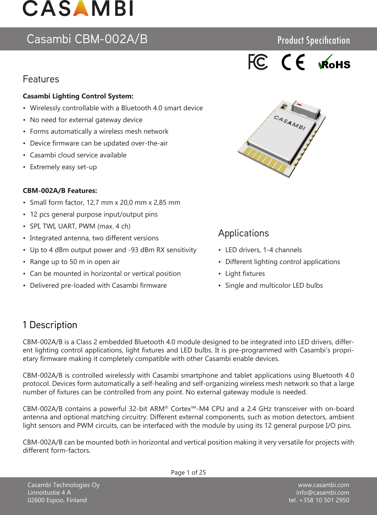 www.casambi.cominfo@casambi.comtel. +358 10 501 2950Casambi Technologies OyLinnoitustie 4 A02600 Espoo, FinlandCasambi CBM-002A/BCBM-002A/B is a Class 2 embedded Bluetooth 4.0 module designed to be integrated into LED drivers, differ-ent lighting control applications, light xtures and LED bulbs. It is pre-programmed with Casambi’s propri-etary rmware making it completely compatible with other Casambi enable devices.CBM-002A/B is controlled wirelessly with Casambi smartphone and tablet applications using Bluetooth 4.0 protocol. Devices form automatically a self-healing and self-organizing wireless mesh network so that a large number of xtures can be controlled from any point. No external gateway module is needed.CBM-002A/B contains a powerful 32-bit ARM® Cortex™-M4 CPU and a 2.4 GHz transceiver with on-board antenna and optional matching circuitry. Different external components, such as motion detectors, ambient light sensors and PWM circuits, can be interfaced with the module by using its 12 general purpose I/O pins.CBM-002A/B can be mounted both in horizontal and vertical position making it very versatile for projects with different form-factors.Casambi Lighting Control System:•  Wirelessly controllable with a Bluetooth 4.0 smart device•  No need for external gateway device•  Forms automatically a wireless mesh network•  Device rmware can be updated over-the-air•  Casambi cloud service available•  Extremely easy set-upCBM-002A/B Features:•  Small form factor, 12,7 mm x 20,0 mm x 2,85 mm•  12 pcs general purpose input/output pins•  SPI, TWI, UART, PWM (max. 4 ch)•  Integrated antenna, two different versions•  Up to 4 dBm output power and -93 dBm RX sensitivity•  Range up to 50 m in open air•  Can be mounted in horizontal or vertical position•  Delivered pre-loaded with Casambi rmwareFeaturesProduct Specication1 Description•  LED drivers, 1-4 channels•  Different lighting control applications•  Light xtures•  Single and multicolor LED bulbsApplicationsPage 1 of 25