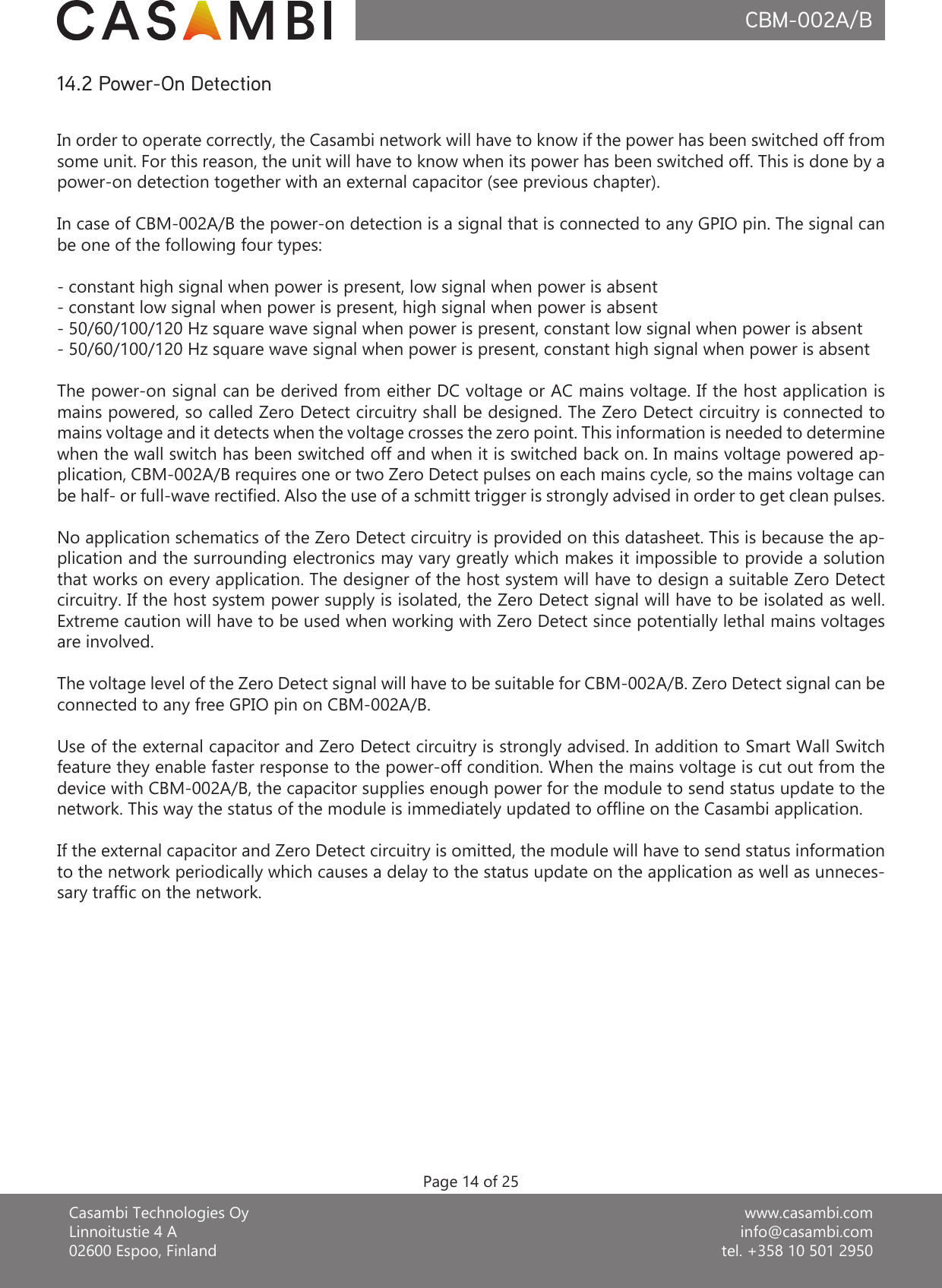 www.casambi.cominfo@casambi.comtel. +358 10 501 2950Casambi Technologies OyLinnoitustie 4 A02600 Espoo, FinlandCBM-002A/BPage 14 of 25In order to operate correctly, the Casambi network will have to know if the power has been switched off from some unit. For this reason, the unit will have to know when its power has been switched off. This is done by a power-on detection together with an external capacitor (see previous chapter).In case of CBM-002A/B the power-on detection is a signal that is connected to any GPIO pin. The signal can be one of the following four types:- constant high signal when power is present, low signal when power is absent- constant low signal when power is present, high signal when power is absent- 50/60/100/120 Hz square wave signal when power is present, constant low signal when power is absent- 50/60/100/120 Hz square wave signal when power is present, constant high signal when power is absentThe power-on signal can be derived from either DC voltage or AC mains voltage. If the host application is mains powered, so called Zero Detect circuitry shall be designed. The Zero Detect circuitry is connected to mains voltage and it detects when the voltage crosses the zero point. This information is needed to determine when the wall switch has been switched off and when it is switched back on. In mains voltage powered ap-plication, CBM-002A/B requires one or two Zero Detect pulses on each mains cycle, so the mains voltage can be half- or full-wave rectified. Also the use of a schmitt trigger is strongly advised in order to get clean pulses.No application schematics of the Zero Detect circuitry is provided on this datasheet. This is because the ap-plication and the surrounding electronics may vary greatly which makes it impossible to provide a solution that works on every application. The designer of the host system will have to design a suitable Zero Detect circuitry. If the host system power supply is isolated, the Zero Detect signal will have to be isolated as well. Extreme caution will have to be used when working with Zero Detect since potentially lethal mains voltages are involved.The voltage level of the Zero Detect signal will have to be suitable for CBM-002A/B. Zero Detect signal can be connected to any free GPIO pin on CBM-002A/B.Use of the external capacitor and Zero Detect circuitry is strongly advised. In addition to Smart Wall Switch feature they enable faster response to the power-off condition. When the mains voltage is cut out from the device with CBM-002A/B, the capacitor supplies enough power for the module to send status update to the network. This way the status of the module is immediately updated to offline on the Casambi application.If the external capacitor and Zero Detect circuitry is omitted, the module will have to send status information to the network periodically which causes a delay to the status update on the application as well as unneces-sary traffic on the network.14.2 Power-On Detection
