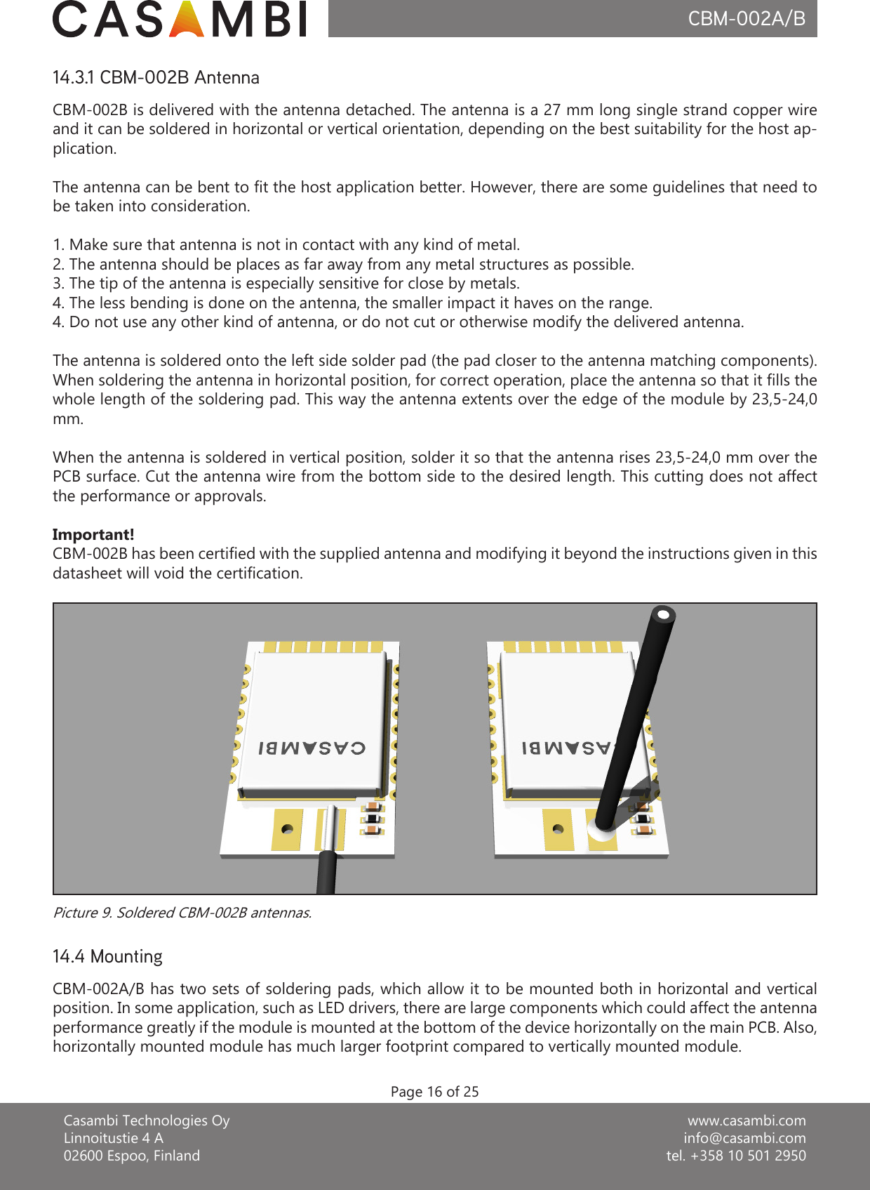 www.casambi.cominfo@casambi.comtel. +358 10 501 2950Casambi Technologies OyLinnoitustie 4 A02600 Espoo, FinlandCBM-002A/BPage 16 of 25CBM-002A/B has two sets of soldering pads, which allow it to be mounted both in horizontal and vertical position. In some application, such as LED drivers, there are large components which could affect the antenna performance greatly if the module is mounted at the bottom of the device horizontally on the main PCB. Also, horizontally mounted module has much larger footprint compared to vertically mounted module.14.4 MountingCBM-002B is delivered with the antenna detached. The antenna is a 27 mm long single strand copper wire and it can be soldered in horizontal or vertical orientation, depending on the best suitability for the host ap-plication.The antenna can be bent to t the host application better. However, there are some guidelines that need to be taken into consideration.1. Make sure that antenna is not in contact with any kind of metal.2. The antenna should be places as far away from any metal structures as possible.3. The tip of the antenna is especially sensitive for close by metals.4. The less bending is done on the antenna, the smaller impact it haves on the range.4. Do not use any other kind of antenna, or do not cut or otherwise modify the delivered antenna.The antenna is soldered onto the left side solder pad (the pad closer to the antenna matching components). When soldering the antenna in horizontal position, for correct operation, place the antenna so that it lls the whole length of the soldering pad. This way the antenna extents over the edge of the module by 23,5-24,0 mm.When the antenna is soldered in vertical position, solder it so that the antenna rises 23,5-24,0 mm over the PCB surface. Cut the antenna wire from the bottom side to the desired length. This cutting does not affect the performance or approvals.Important!CBM-002B has been certied with the supplied antenna and modifying it beyond the instructions given in this datasheet will void the certication.14.3.1 CBM-002B AntennaPicture 9. Soldered CBM-002B antennas.