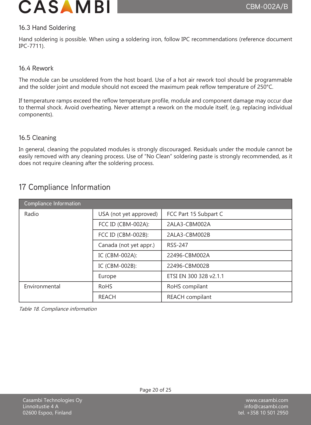 www.casambi.cominfo@casambi.comtel. +358 10 501 2950Casambi Technologies OyLinnoitustie 4 A02600 Espoo, FinlandCBM-002A/BPage 20 of 2516.5 CleaningIn general, cleaning the populated modules is strongly discouraged. Residuals under the module cannot be easily removed with any cleaning process. Use of “No Clean” soldering paste is strongly recommended, as it does not require cleaning after the soldering process.16.3 Hand SolderingHand soldering is possible. When using a soldering iron, follow IPC recommendations (reference document IPC-7711).16.4 ReworkThe module can be unsoldered from the host board. Use of a hot air rework tool should be programmable and the solder joint and module should not exceed the maximum peak reow temperature of 250°C.If temperature ramps exceed the reow temperature prole, module and component damage may occur due to thermal shock. Avoid overheating. Never attempt a rework on the module itself, (e.g. replacing individual components).17 Compliance InformationRadio USA (not yet approved) FCC Part 15 Subpart CCompliance Information2ALA3-CBM002AFCC ID (CBM-002B): 2ALA3-CBM002BEurope ETSI EN 300 328 v2.1.1RSS-24722496-CBM002BRoHS RoHS compilantIC (CBM-002B):REACH compilantEnvironmentalREACHTable 18. Compliance informationCanada (not yet appr.)FCC ID (CBM-002A):22496-CBM002AIC (CBM-002A):