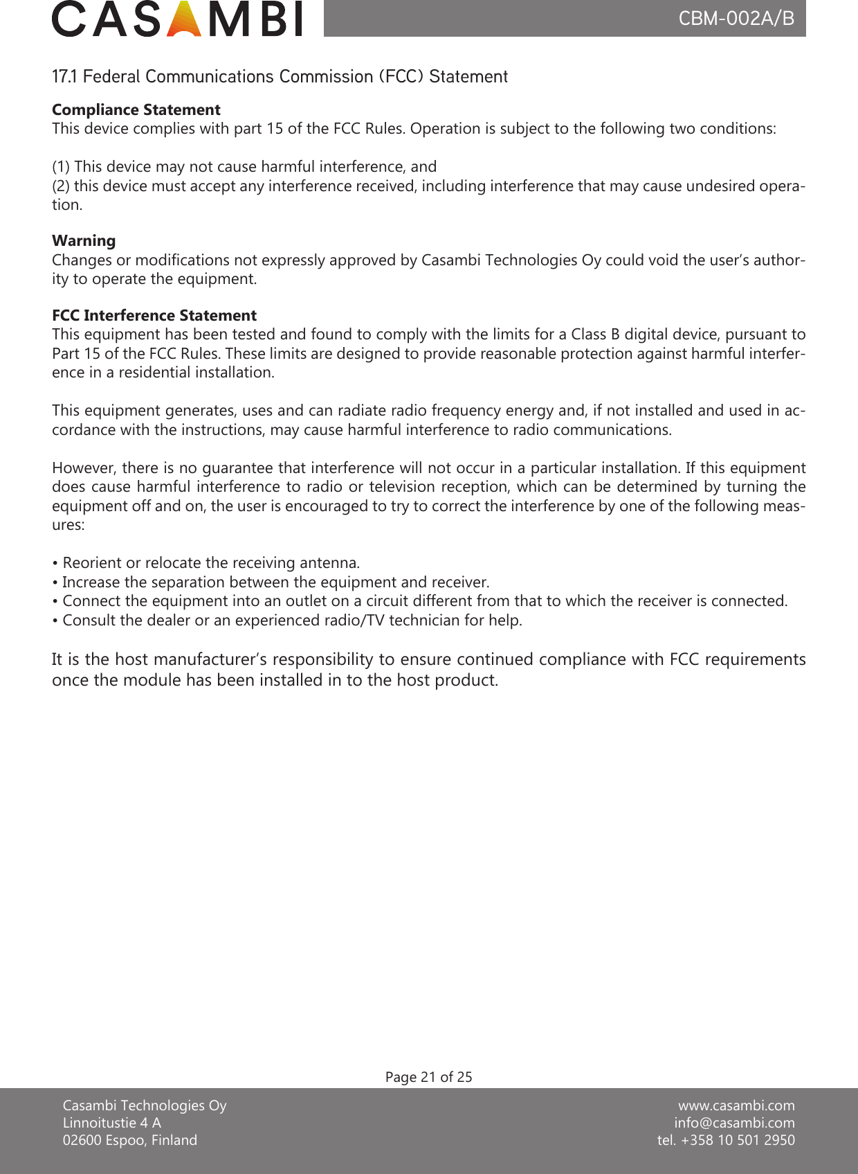 www.casambi.cominfo@casambi.comtel. +358 10 501 2950Casambi Technologies OyLinnoitustie 4 A02600 Espoo, FinlandCBM-002A/BPage 21 of 25Compliance StatementThis device complies with part 15 of the FCC Rules. Operation is subject to the following two conditions: (1) This device may not cause harmful interference, and (2) this device must accept any interference received, including interference that may cause undesired opera-tion.WarningChanges or modications not expressly approved by Casambi Technologies Oy could void the user’s author-ity to operate the equipment.FCC Interference StatementThis equipment has been tested and found to comply with the limits for a Class B digital device, pursuant to Part 15 of the FCC Rules. These limits are designed to provide reasonable protection against harmful interfer-ence in a residential installation.This equipment generates, uses and can radiate radio frequency energy and, if not installed and used in ac-cordance with the instructions, may cause harmful interference to radio communications.However, there is no guarantee that interference will not occur in a particular installation. If this equipment does cause harmful interference to radio or television reception, which can be determined by turning the equipment off and on, the user is encouraged to try to correct the interference by one of the following meas-ures:• Reorient or relocate the receiving antenna.• Increase the separation between the equipment and receiver.• Connect the equipment into an outlet on a circuit different from that to which the receiver is connected.• Consult the dealer or an experienced radio/TV technician for help.It is the host manufacturer’s responsibility to ensure continued compliance with FCC requirements once the module has been installed in to the host product.17.1 Federal Communications Commission (FCC) Statement