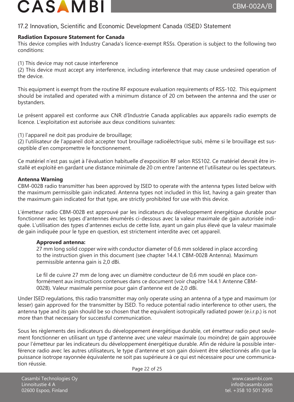 www.casambi.cominfo@casambi.comtel. +358 10 501 2950Casambi Technologies OyLinnoitustie 4 A02600 Espoo, FinlandCBM-002A/BPage 22 of 2517.2 Innovation, Scientic and Economic Development Canada (ISED) StatementRadiation Exposure Statement for CanadaThis device complies with Industry Canada’s licence-exempt RSSs. Operation is subject to the following two conditions:(1) This device may not cause interference(2) This device must accept any interference, including interference that may cause undesired operation of the device.This equipment is exempt from the routine RF exposure evaluation requirements of RSS-102.  This equipment should be installed and operated with a minimum distance of 20 cm between the antenna and the user or bystanders.Le présent appareil est conforme aux CNR d’Industrie Canada applicables aux appareils radio exempts de licence. L’exploitation est autorisée aux deux conditions suivantes: (1) l’appareil ne doit pas produire de brouillage;(2) l’utilisateur de l’appareil doit accepter tout brouillage radioélectrique subi, même si le brouillage est sus-ceptible d’en compromettre le fonctionnement.Ce matériel n’est pas sujet à l’évaluation habituelle d’exposition RF selon RSS102. Ce matériel devrait être in-stallé et exploité en gardant une distance minimale de 20 cm entre l’antenne et l’utilisateur ou les spectateurs.Antenna WarningCBM-002B radio transmitter has been approved by ISED to operate with the antenna types listed below with the maximum permissible gain indicated. Antenna types not included in this list, having a gain greater than the maximum gain indicated for that type, are strictly prohibited for use with this device.L’émetteur radio CBM-002B est approuvé par les indicateurs du développement énergétique durable pour fonctionner avec les types d’antennes énumérés ci-dessous avec la valeur maximale de gain autorisée indi-quée. L’utilisation des types d’antennes exclus de cette liste, ayant un gain plus élevé que la valeur maximale de gain indiquée pour le type en question, est strictement interdite avec cet appareil.Approved antenna:27 mm long solid copper wire with conductor diameter of 0,6 mm soldered in place according to the instruction given in this document (see chapter 14.4.1 CBM-002B Antenna). Maximum permissible antenna gain is 2,0 dBi.Le l de cuivre 27 mm de long avec un diamètre conducteur de 0,6 mm soudé en place con-formément aux instructions contenues dans ce document (voir chapitre 14.4.1 Antenne CBM-002B). Valeur maximale permise pour gain d’antenne est de 2,0 dBi.Under ISED regulations, this radio transmitter may only operate using an antenna of a type and maximum (or lesser) gain approved for the transmitter by ISED. To reduce potential radio interference to other users, the antenna type and its gain should be so chosen that the equivalent isotropically radiated power (e.i.r.p.) is not more than that necessary for successful communication.Sous les règlements des indicateurs du développement énergétique durable, cet émetteur radio peut seule-ment fonctionner en utilisant un type d’antenne avec une valeur maximale (ou moindre) de gain approuvée pour l’émetteur par les indicateurs du développement énergétique durable. An de réduire la possible inter-férence radio avec les autres utilisateurs, le type d’antenne et son gain doivent être sélectionnés an que la puissance isotrope rayonnée équivalente ne soit pas supérieure à ce qui est nécessaire pour une communica-tion réussie.