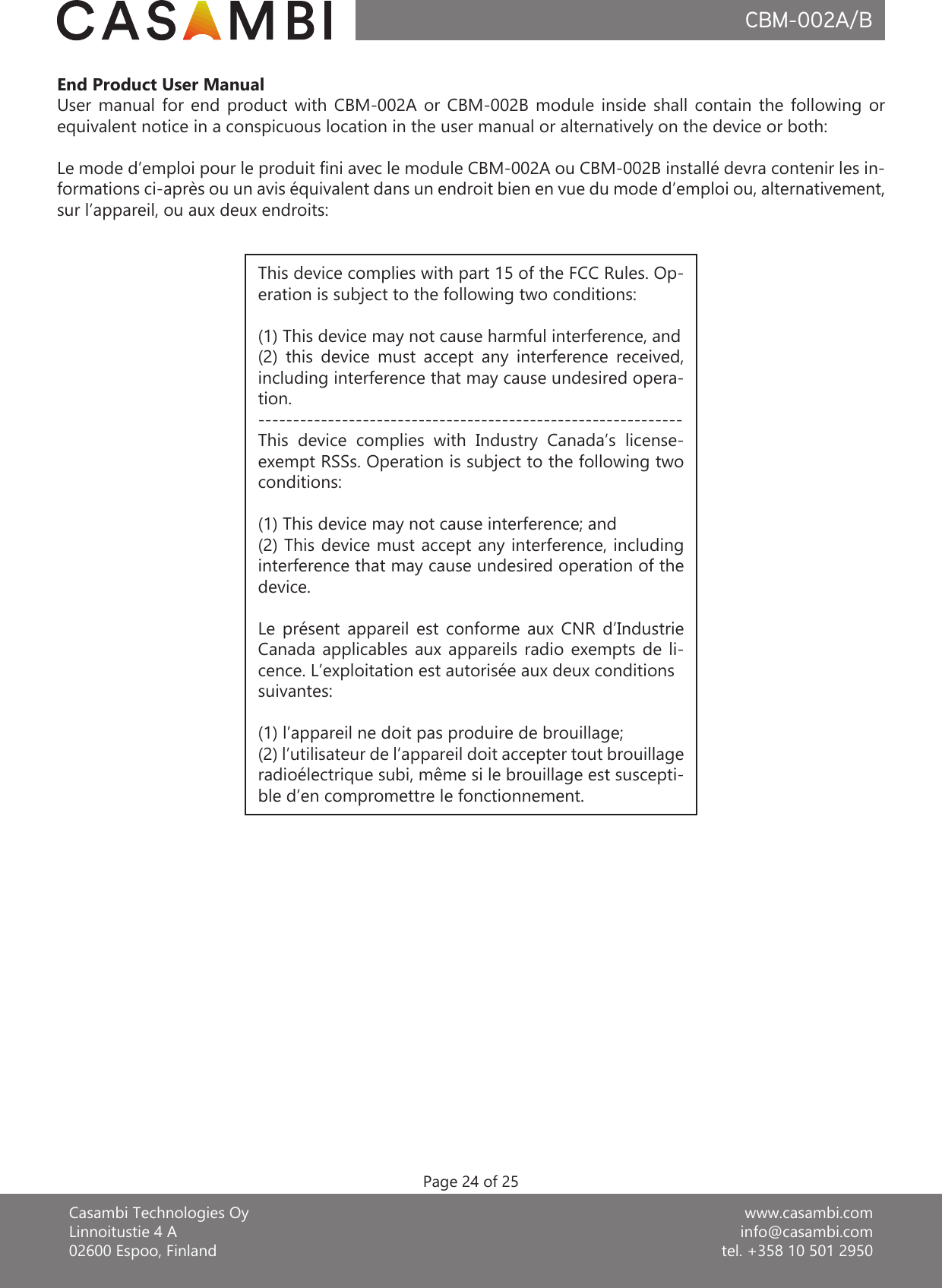 www.casambi.cominfo@casambi.comtel. +358 10 501 2950Casambi Technologies OyLinnoitustie 4 A02600 Espoo, FinlandCBM-002A/BPage 24 of 25This device complies with part 15 of the FCC Rules. Op-eration is subject to the following two conditions: (1) This device may not cause harmful interference, and (2)  this  device  must  accept  any  interference  received, including interference that may cause undesired opera-tion.-------------------------------------------------------------This  device  complies  with  Industry  Canada’s  license-exempt RSSs. Operation is subject to the following two conditions:(1) This device may not cause interference; and(2) This device must accept any interference, including interference that may cause undesired operation of the device.Le  présent  appareil  est  conforme  aux  CNR  d’Industrie Canada applicables  aux  appareils  radio  exempts  de  li-cence. L’exploitation est autorisée aux deux conditionssuivantes:(1) l’appareil ne doit pas produire de brouillage;(2) l’utilisateur de l’appareil doit accepter tout brouillageradioélectrique subi, même si le brouillage est suscepti-ble d’en compromettre le fonctionnement.End Product User ManualUser  manual  for  end  product  with  CBM-002A  or  CBM-002B  module  inside  shall  contain  the  following  or equivalent notice in a conspicuous location in the user manual or alternatively on the device or both:Le mode d’emploi pour le produit ni avec le module CBM-002A ou CBM-002B installé devra contenir les in-formations ci-après ou un avis équivalent dans un endroit bien en vue du mode d’emploi ou, alternativement, sur l’appareil, ou aux deux endroits: