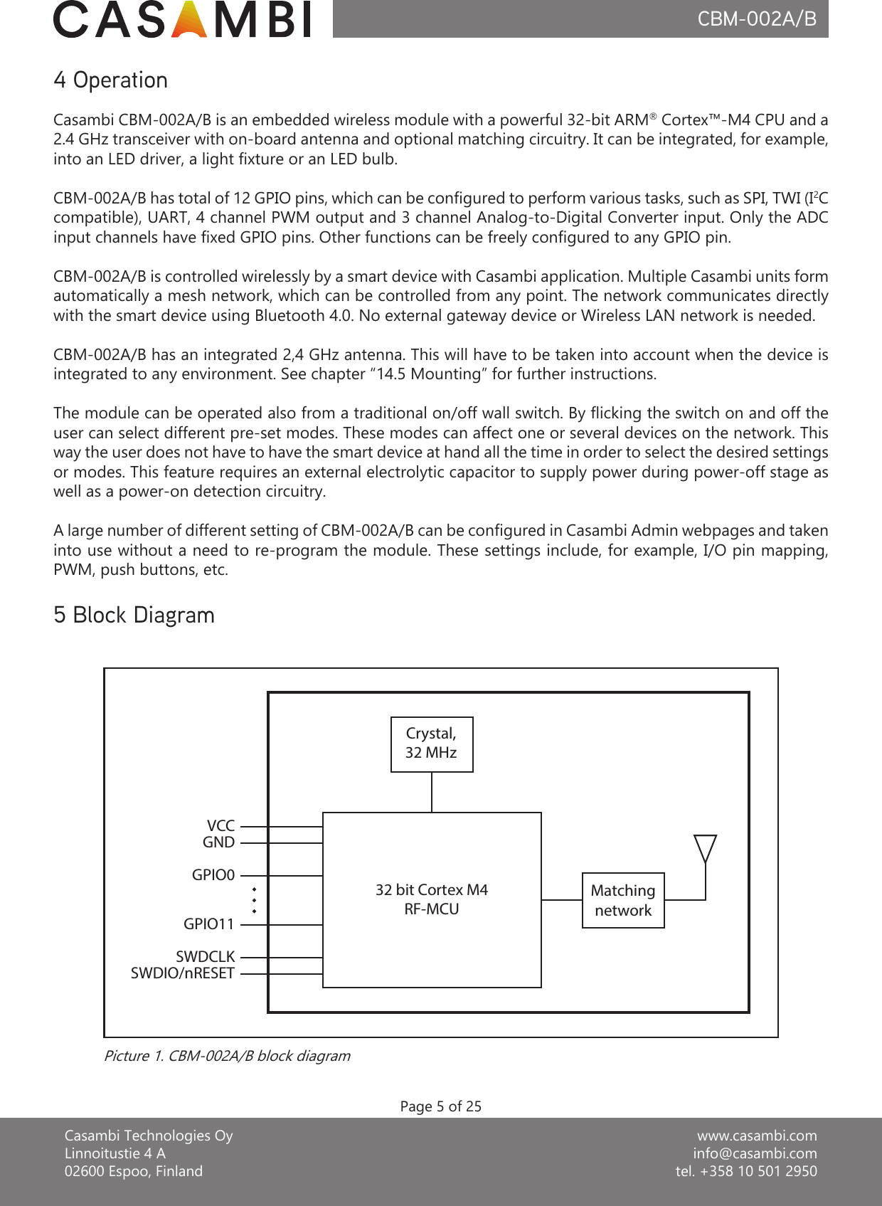 www.casambi.cominfo@casambi.comtel. +358 10 501 2950Casambi Technologies OyLinnoitustie 4 A02600 Espoo, FinlandCBM-002A/B4 OperationCasambi CBM-002A/B is an embedded wireless module with a powerful 32-bit ARM® Cortex™-M4 CPU and a 2.4 GHz transceiver with on-board antenna and optional matching circuitry. It can be integrated, for example, into an LED driver, a light xture or an LED bulb.CBM-002A/B has total of 12 GPIO pins, which can be congured to perform various tasks, such as SPI, TWI (I2C compatible), UART, 4 channel PWM output and 3 channel Analog-to-Digital Converter input. Only the ADC input channels have xed GPIO pins. Other functions can be freely congured to any GPIO pin.CBM-002A/B is controlled wirelessly by a smart device with Casambi application. Multiple Casambi units form automatically a mesh network, which can be controlled from any point. The network communicates directly with the smart device using Bluetooth 4.0. No external gateway device or Wireless LAN network is needed.CBM-002A/B has an integrated 2,4 GHz antenna. This will have to be taken into account when the device is integrated to any environment. See chapter “14.5 Mounting” for further instructions.The module can be operated also from a traditional on/off wall switch. By icking the switch on and off the user can select different pre-set modes. These modes can affect one or several devices on the network. This way the user does not have to have the smart device at hand all the time in order to select the desired settings or modes. This feature requires an external electrolytic capacitor to supply power during power-off stage as well as a power-on detection circuitry.A large number of different setting of CBM-002A/B can be congured in Casambi Admin webpages and taken into use without a need to re-program the module. These settings include, for example, I/O pin mapping, PWM, push buttons, etc.5 Block DiagramPicture 1. CBM-002A/B block diagramPage 5 of 25Crystal,32 MHzMatchingnetwork32 bit Cortex M4RF-MCUVCCGNDGPIO0GPIO11SWDCLKSWDIO/nRESET