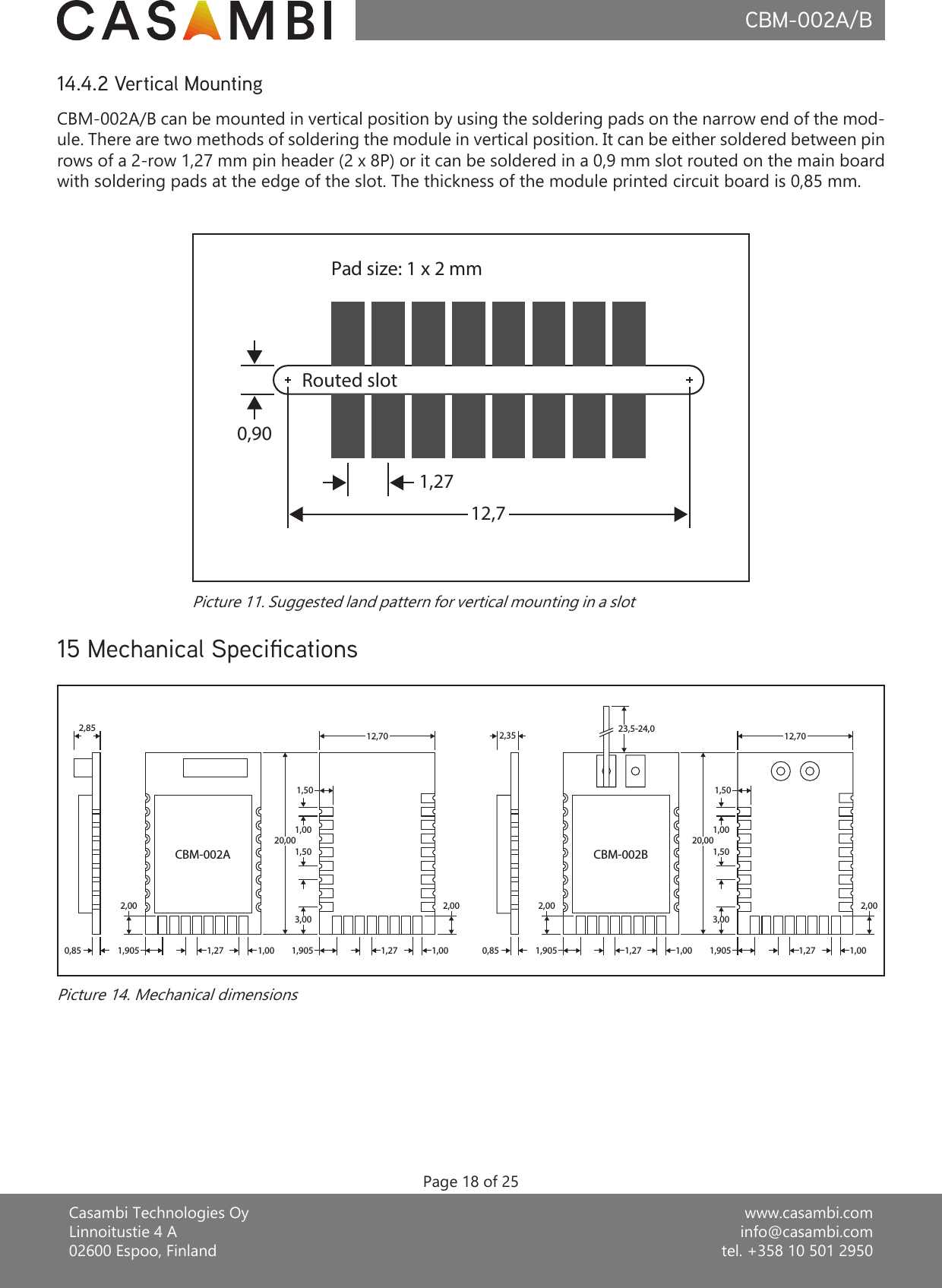 www.casambi.cominfo@casambi.comtel. +358 10 501 2950Casambi Technologies OyLinnoitustie 4 A02600 Espoo, FinlandCBM-002A/BPage 18 of 25CBM-002A/B can be mounted in vertical position by using the soldering pads on the narrow end of the mod-ule. There are two methods of soldering the module in vertical position. It can be either soldered between pin rows of a 2-row 1,27 mm pin header (2 x 8P) or it can be soldered in a 0,9 mm slot routed on the main board with soldering pads at the edge of the slot. The thickness of the module printed circuit board is 0,85 mm.14.4.2 Vertical MountingPad size: 1 x 2 mm1,2712,70,90Routed slotPicture 11. Suggested land pattern for vertical mounting in a slot15 Mechanical SpecicationsPicture 14. Mechanical dimensions2,850,85 1,9052,001,27 1,00 1,905 1,27 1,002,003,001,501,0020,001,5012,700,85 1,9052,001,27 1,00 1,905 1,27 1,002,003,001,501,0020,001,5012,702,35 23,5-24,0CBM-002A CBM-002B