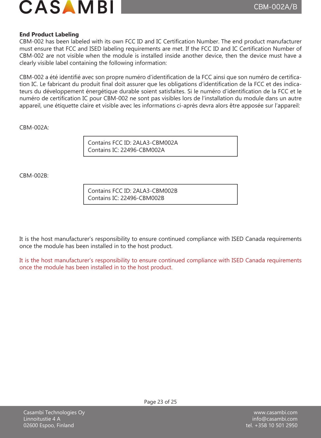 www.casambi.cominfo@casambi.comtel. +358 10 501 2950Casambi Technologies OyLinnoitustie 4 A02600 Espoo, FinlandCBM-002A/BEnd Product LabelingCBM-002 has been labeled with its own FCC ID and IC Certication Number. The end product manufacturer must ensure that FCC and ISED labeling requirements are met. If the FCC ID and IC Certication Number of CBM-002 are not visible when the module is installed inside another device, then the device must have a clearly visible label containing the following information:CBM-002 a été identié avec son propre numéro d’identication de la FCC ainsi que son numéro de certica-tion IC. Le fabricant du produit nal doit assurer que les obligations d’identication de la FCC et des indica-teurs du développement énergétique durable soient satisfaites. Si le numéro d’identication de la FCC et le numéro de certication IC pour CBM-002 ne sont pas visibles lors de l’installation du module dans un autre appareil, une étiquette claire et visible avec les informations ci-après devra alors être apposée sur l’appareil:Contains FCC ID: 2ALA3-CBM002AContains IC: 22496-CBM002AContains FCC ID: 2ALA3-CBM002BContains IC: 22496-CBM002BCBM-002A:CBM-002B:Page 23 of 25It is the host manufacturer’s responsibility to ensure continued compliance with ISED Canada requirements once the module has been installed in to the host product.It is the host manufacturer’s responsibility to ensure continued compliance with ISED Canada requirements once the module has been installed in to the host product.