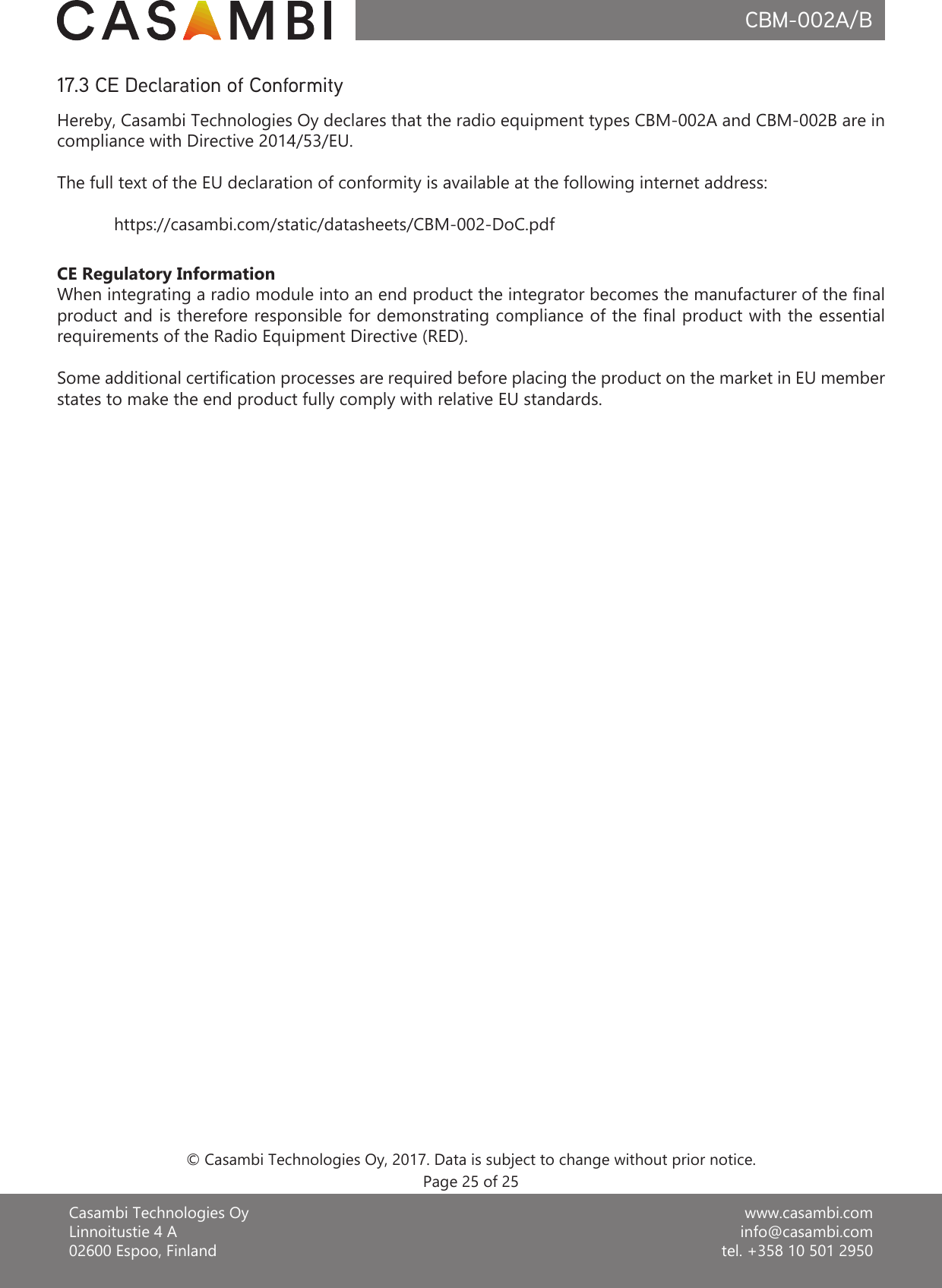 www.casambi.cominfo@casambi.comtel. +358 10 501 2950Casambi Technologies OyLinnoitustie 4 A02600 Espoo, FinlandCBM-002A/B17.3 CE Declaration of ConformityHereby, Casambi Technologies Oy declares that the radio equipment types CBM-002A and CBM-002B are in compliance with Directive 2014/53/EU.The full text of the EU declaration of conformity is available at the following internet address:   https://casambi.com/static/datasheets/CBM-002-DoC.pdfCE Regulatory InformationWhen integrating a radio module into an end product the integrator becomes the manufacturer of the nal product and is therefore responsible for demonstrating compliance of the nal product with the essential requirements of the Radio Equipment Directive (RED).Some additional certication processes are required before placing the product on the market in EU member states to make the end product fully comply with relative EU standards.© Casambi Technologies Oy, 2017. Data is subject to change without prior notice.Page 25 of 25