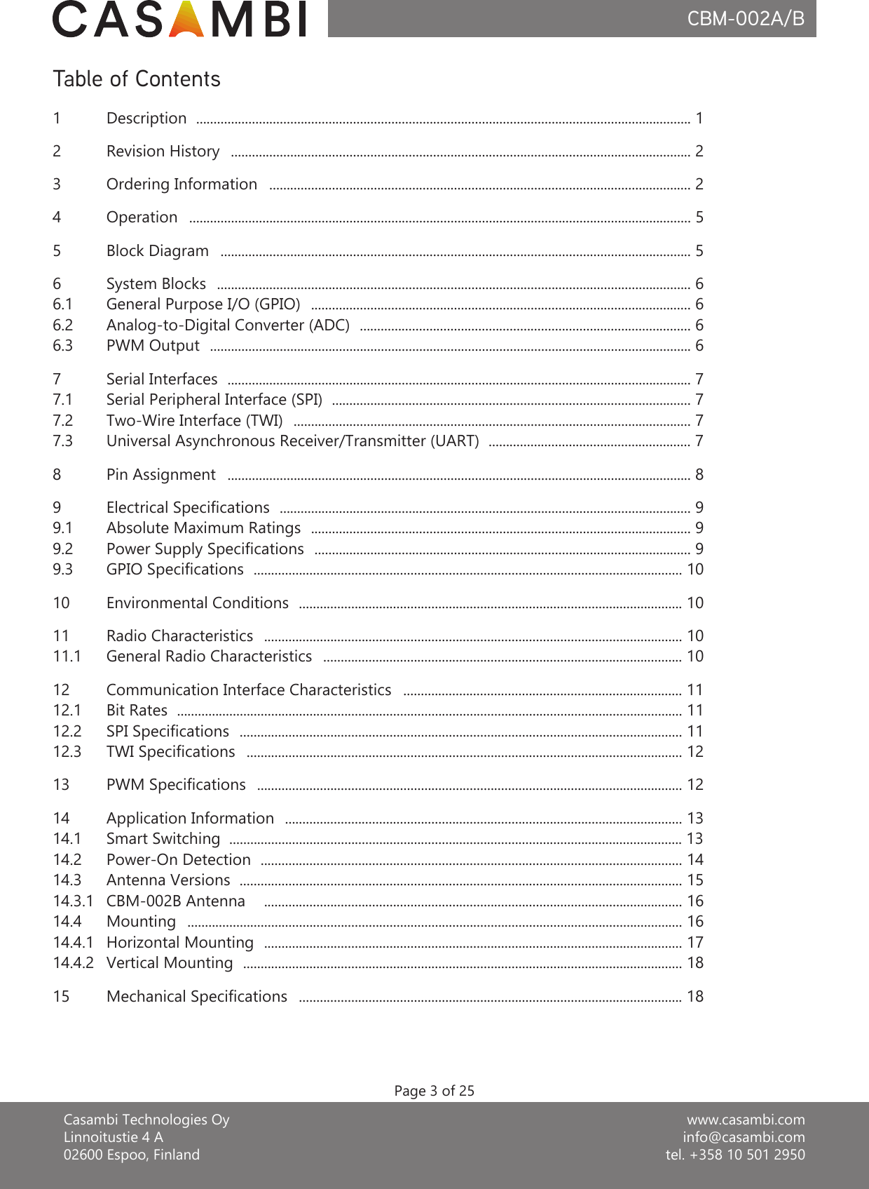 www.casambi.cominfo@casambi.comtel. +358 10 501 2950Casambi Technologies OyLinnoitustie 4 A02600 Espoo, FinlandCBM-002A/BTable of Contents1Description  .............................................................................................................................................. 12Revision History   .................................................................................................................................... 243OperationOrdering Information  ................................................................................................................................................ 5  ......................................................................................................................... 2Page 3 of 255 Block Diagram   ....................................................................................................................................... 56System Blocks  ........................................................................................................................................ 66.1 General Purpose I/O (GPIO)  ............................................................................................................. 66.2 Analog-to-Digital Converter (ADC)  ............................................................................................... 66.3 PWM Output  .......................................................................................................................................... 67.1 Serial Peripheral Interface (SPI)  ....................................................................................................... 77.2 Two-Wire Interface (TWI)  .................................................................................................................. 77.3 Universal Asynchronous Receiver/Transmitter (UART)  .......................................................... 77 Serial Interfaces  ..................................................................................................................................... 79 Electrical Specications  ...................................................................................................................... 99.1 Absolute Maximum Ratings  ............................................................................................................. 99.2 Power Supply Specications  ............................................................................................................ 99.3 GPIO Specications  ........................................................................................................................... 1010 Environmental Conditions  .............................................................................................................. 1011 Radio Characteristics  ........................................................................................................................ 1011.1 General Radio Characteristics   ....................................................................................................... 1012 Communication Interface Characteristics   ................................................................................ 1112.1 Bit Rates  ................................................................................................................................................. 1112.2 SPI Specications  ............................................................................................................................... 1112.3 TWI Specications   ............................................................................................................................. 1213 PWM Specications   .......................................................................................................................... 1214 Application Information  .................................................................................................................. 1314.1 Smart Switching  .................................................................................................................................. 1314.214.314.3.1 CBM-002B Antenna   ........................................................................................................................ 16Antenna Versions  ............................................................................................................................... 15Power-On Detection  ......................................................................................................................... 148 Pin Assignment   ..................................................................................................................................... 814.4 Mounting   .............................................................................................................................................. 1614.4.1 Horizontal Mounting  ........................................................................................................................ 1714.4.2 Vertical Mounting  .............................................................................................................................. 1815 Mechanical Specications   .............................................................................................................. 18