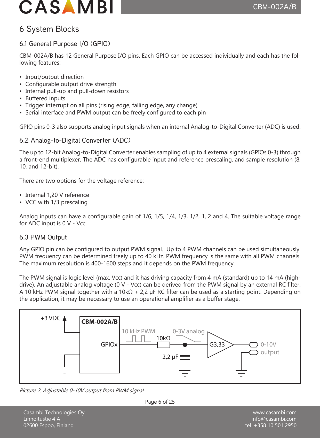 www.casambi.cominfo@casambi.comtel. +358 10 501 2950Casambi Technologies OyLinnoitustie 4 A02600 Espoo, FinlandCBM-002A/B6 System BlocksCBM-002A/B has 12 General Purpose I/O pins. Each GPIO can be accessed individually and each has the fol-lowing features:•  Input/output direction•  Congurable output drive strength•  Internal pull-up and pull-down resistors•  Buffered inputs•  Trigger interrupt on all pins (rising edge, falling edge, any change)•  Serial interface and PWM output can be freely congured to each pinGPIO pins 0-3 also supports analog input signals when an internal Analog-to-Digital Converter (ADC) is used. The up to 12-bit Analog-to-Digital Converter enables sampling of up to 4 external signals (GPIOs 0-3) through a front-end multiplexer. The ADC has congurable input and reference prescaling, and sample resolution (8, 10, and 12-bit).There are two options for the voltage reference:•  Internal 1,20 V reference•  VCC with 1/3 prescalingAnalog inputs can have a congurable gain of 1/6, 1/5, 1/4, 1/3, 1/2, 1, 2 and 4. The suitable voltage range for ADC input is 0 V - VCC.Any GPIO pin can be congured to output PWM signal.  Up to 4 PWM channels can be used simultaneously.  PWM frequency can be determined freely up to 40 kHz. PWM frequency is the same with all PWM channels. The maximum resolution is 400-1600 steps and it depends on the PWM frequency.The PWM signal is logic level (max. VCC) and it has driving capacity from 4 mA (standard) up to 14 mA (high-drive). An adjustable analog voltage (0 V - VCC) can be derived from the PWM signal by an external RC lter. A 10 kHz PWM signal together with a 10kΩ + 2,2 µF RC filter can be used as a starting point. Depending on the application, it may be necessary to use an operational amplifier as a buffer stage.Page 6 of 256.1 General Purpose I/O (GPIO)6.2 Analog-to-Digital Converter (ADC)6.3 PWM OutputPicture 2. Adjustable 0-10V output from PWM signal.CBM-002A/BGPIOx10 kHz PWM 0-3V analog+3 VDCG3,33 0-10Voutput