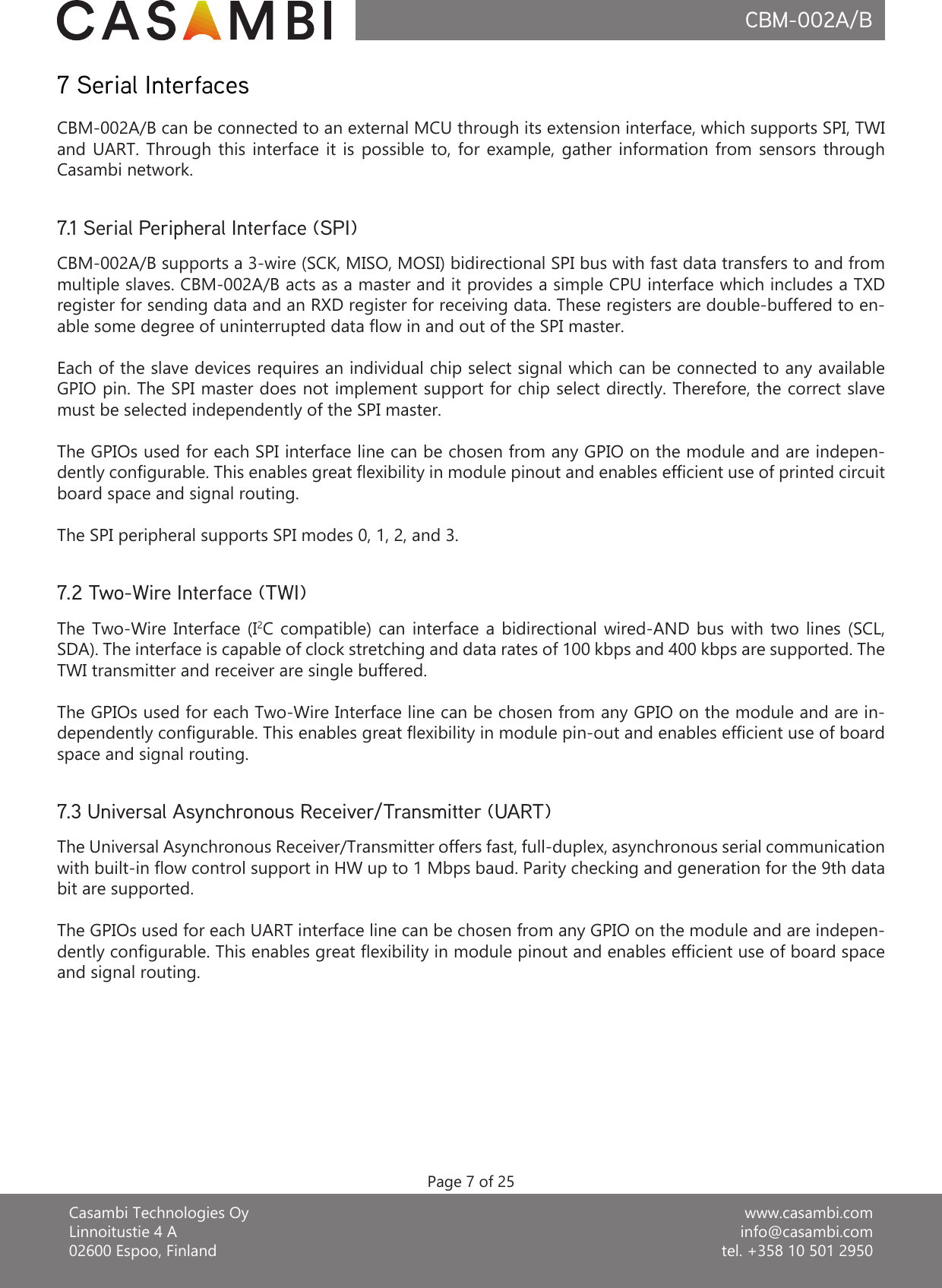 www.casambi.cominfo@casambi.comtel. +358 10 501 2950Casambi Technologies OyLinnoitustie 4 A02600 Espoo, FinlandCBM-002A/B7 Serial InterfacesCBM-002A/B supports a 3-wire (SCK, MISO, MOSI) bidirectional SPI bus with fast data transfers to and from multiple slaves. CBM-002A/B acts as a master and it provides a simple CPU interface which includes a TXD register for sending data and an RXD register for receiving data. These registers are double-buffered to en-able some degree of uninterrupted data ow in and out of the SPI master.Each of the slave devices requires an individual chip select signal which can be connected to any available GPIO pin. The SPI master does not implement support for chip select directly. Therefore, the correct slave must be selected independently of the SPI master.The GPIOs used for each SPI interface line can be chosen from any GPIO on the module and are indepen-dently congurable. This enables great exibility in module pinout and enables efcient use of printed circuit board space and signal routing.The SPI peripheral supports SPI modes 0, 1, 2, and 3.7.1 Serial Peripheral Interface (SPI)The  Two-Wire  Interface  (I2C  compatible)  can  interface  a  bidirectional  wired-AND  bus  with  two  lines  (SCL, SDA). The interface is capable of clock stretching and data rates of 100 kbps and 400 kbps are supported. The TWI transmitter and receiver are single buffered.The GPIOs used for each Two-Wire Interface line can be chosen from any GPIO on the module and are in-dependently congurable. This enables great exibility in module pin-out and enables efcient use of board space and signal routing.7.2 Two-Wire Interface (TWI)The Universal Asynchronous Receiver/Transmitter offers fast, full-duplex, asynchronous serial communication with built-in ow control support in HW up to 1 Mbps baud. Parity checking and generation for the 9th data bit are supported.The GPIOs used for each UART interface line can be chosen from any GPIO on the module and are indepen-dently congurable. This enables great exibility in module pinout and enables efcient use of board space and signal routing.7.3 Universal Asynchronous Receiver/Transmitter (UART)CBM-002A/B can be connected to an external MCU through its extension interface, which supports SPI, TWI and UART.  Through  this  interface  it is  possible  to,  for  example, gather  information  from  sensors  through Casambi network.Page 7 of 25