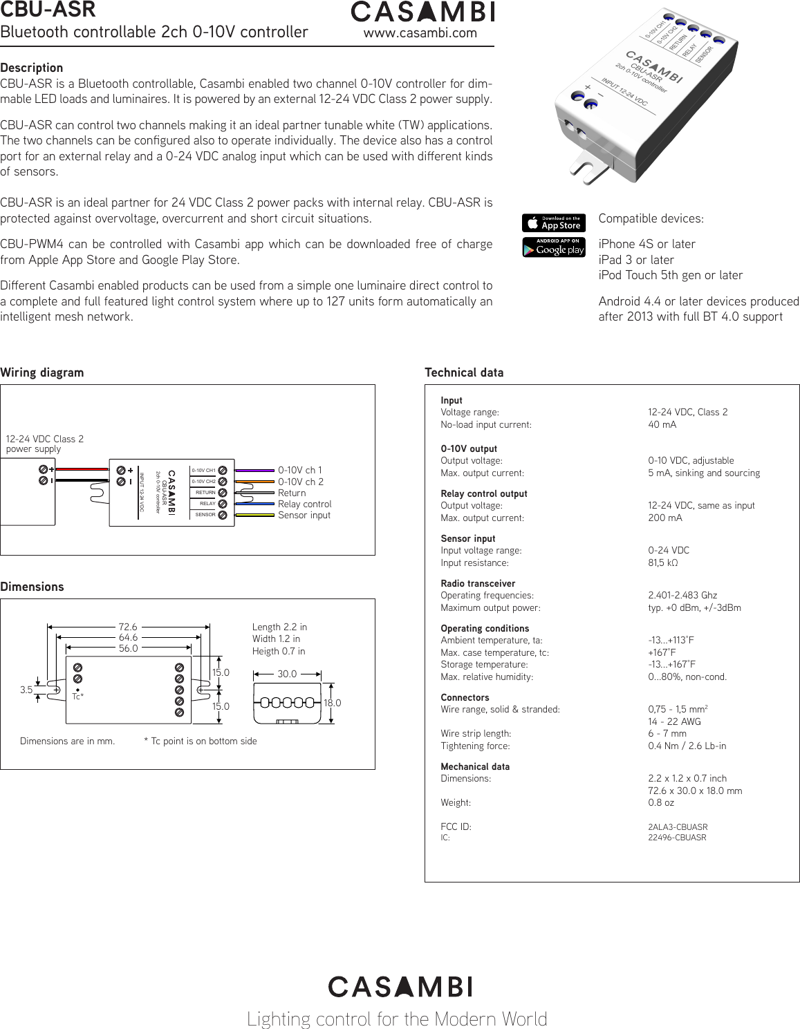 DescriptionCBU-ASR is a Bluetooth controllable, Casambi enabled two channel 0-10V controller for dim-mable LED loads and luminaires. It is powered by an external 12-24 VDC Class 2 power supply.CBU-ASR can control two channels making it an ideal partner tunable white (TW) applications. The two channels can be congured also to operate individually. The device also has a control port for an external relay and a 0-24 VDC analog input which can be used with dierent kinds of sensors.CBU-ASR is an ideal partner for 24 VDC Class 2 power packs with internal relay. CBU-ASR is protected against overvoltage, overcurrent and short circuit situations.CBU-PWM4 can be controlled with Casambi app which can be downloaded free of charge from Apple App Store and Google Play Store.Dierent Casambi enabled products can be used from a simple one luminaire direct control to a complete and full featured light control system where up to 127 units form automatically an intelligent mesh network.InputVoltage range:      12-24 VDC, Class 2No-load input current:      40 mA0-10V outputOutput voltage:      0-10 VDC, adjustableMax. output current:      5 mA, sinking and sourcingRelay control outputOutput voltage:      12-24 VDC, same as inputMax. output current:      200 mASensor inputInput voltage range:      0-24 VDCInput resistance:      81,5 kΩRadio transceiverOperating frequencies:      2.401-2.483 GhzMaximum output power:     typ. +0 dBm, +/-3dBmOperating conditionsAmbient temperature, ta:     -13...+113°FMax. case temperature, tc:    +167°FStorage temperature:   -13...+167°FMax. relative humidity:      0...80%, non-cond. ConnectorsWire range, solid &amp; stranded:    0,75 - 1,5 mm2    14 - 22 AWGWire strip length:      6 - 7 mmTightening force:      0.4 Nm / 2.6 Lb-inMechanical dataDimensions:       2.2 x 1.2 x 0.7 inch        72.6 x 30.0 x 18.0 mmWeight:    0.8 ozFCC ID:    2ALA3-CBUASRIC:    22496-CBUASRTechnical dataLighting control for the Modern WorldWiring diagram0-10V ch 112-24 VDC Class 2power supplyTc** Tc point is on bottom sideCBU-ASRBluetooth controllable 2ch 0-10V controller www.casambi.comCompatible devices: iPhone 4S or lateriPad 3 or lateriPod Touch 5th gen or laterAndroid 4.4 or later devices produced after 2013 with full BT 4.0 supportINPUT 12-24 VDCOUTPUT 12-24 VDCMax. 6 A totalLength 2.2 inWidth 1.2 inHeigth 0.7 in 72.664.656.03.515.015.030.018.0Dimensions are in mm.INPUT 12-24 VDC0-10V CH1SENSORRELAY0-10V CH2RETURNCBU-ASR2ch 0-10V controller0-10V ch 2ReturnRelay controlSensor inputDimensions