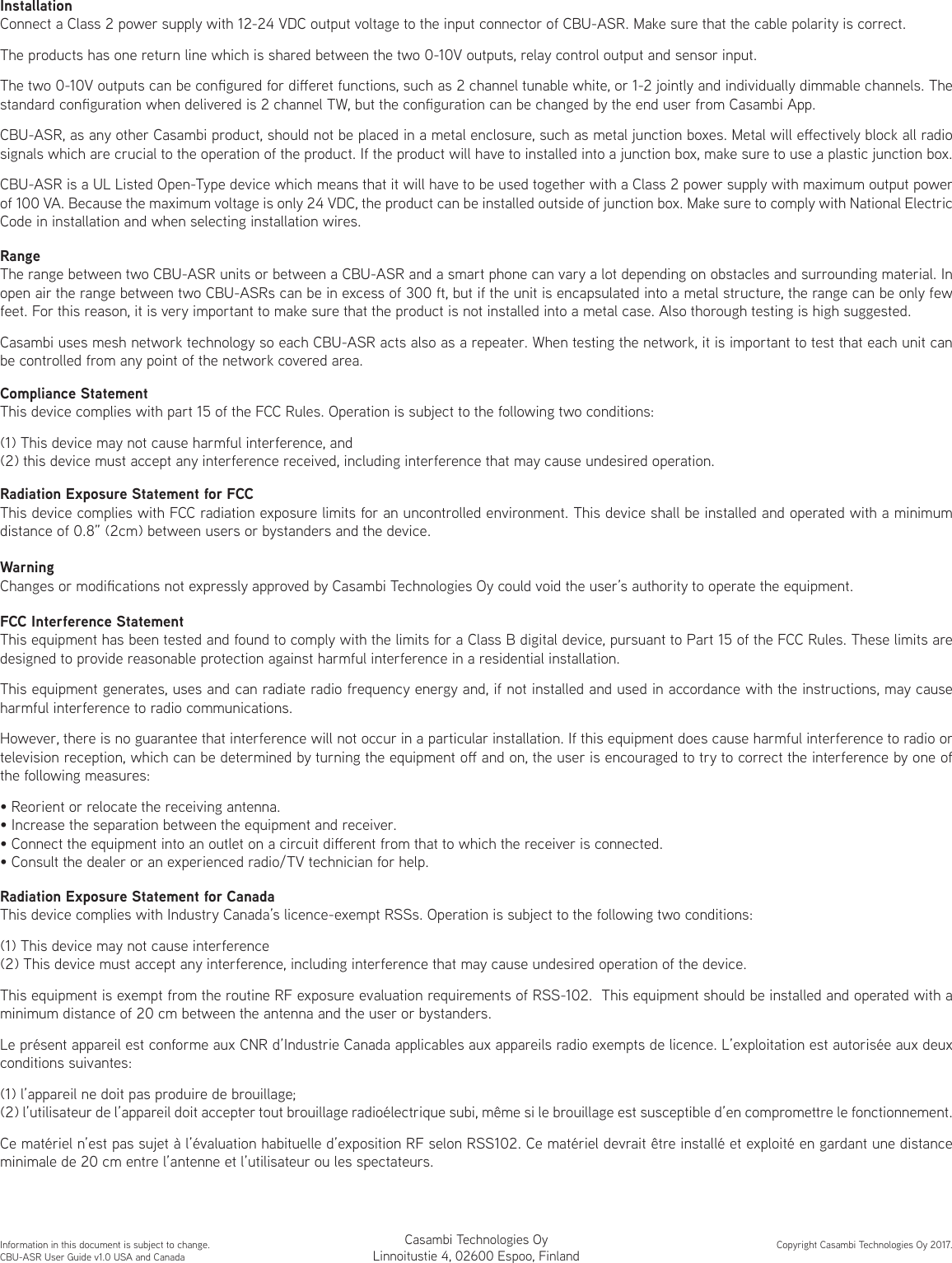 InstallationConnect a Class 2 power supply with 12-24 VDC output voltage to the input connector of CBU-ASR. Make sure that the cable polarity is correct.The products has one return line which is shared between the two 0-10V outputs, relay control output and sensor input.The two 0-10V outputs can be congured for dieret functions, such as 2 channel tunable white, or 1-2 jointly and individually dimmable channels. The standard conguration when delivered is 2 channel TW, but the conguration can be changed by the end user from Casambi App.CBU-ASR, as any other Casambi product, should not be placed in a metal enclosure, such as metal junction boxes. Metal will eectively block all radio signals which are crucial to the operation of the product. If the product will have to installed into a junction box, make sure to use a plastic junction box.CBU-ASR is a UL Listed Open-Type device which means that it will have to be used together with a Class 2 power supply with maximum output power of 100 VA. Because the maximum voltage is only 24 VDC, the product can be installed outside of junction box. Make sure to comply with National Electric Code in installation and when selecting installation wires.RangeThe range between two CBU-ASR units or between a CBU-ASR and a smart phone can vary a lot depending on obstacles and surrounding material. In open air the range between two CBU-ASRs can be in excess of 300 ft, but if the unit is encapsulated into a metal structure, the range can be only few feet. For this reason, it is very important to make sure that the product is not installed into a metal case. Also thorough testing is high suggested.Casambi uses mesh network technology so each CBU-ASR acts also as a repeater. When testing the network, it is important to test that each unit can be controlled from any point of the network covered area.Compliance StatementThis device complies with part 15 of the FCC Rules. Operation is subject to the following two conditions: (1) This device may not cause harmful interference, and (2) this device must accept any interference received, including interference that may cause undesired operation.WarningChanges or modications not expressly approved by Casambi Technologies Oy could void the user’s authority to operate the equipment.FCC Interference StatementThis equipment has been tested and found to comply with the limits for a Class B digital device, pursuant to Part 15 of the FCC Rules. These limits are designed to provide reasonable protection against harmful interference in a residential installation.This equipment generates, uses and can radiate radio frequency energy and, if not installed and used in accordance with the instructions, may cause harmful interference to radio communications.However, there is no guarantee that interference will not occur in a particular installation. If this equipment does cause harmful interference to radio or television reception, which can be determined by turning the equipment o and on, the user is encouraged to try to correct the interference by one of the following measures:• Reorient or relocate the receiving antenna.• Increase the separation between the equipment and receiver.• Connect the equipment into an outlet on a circuit dierent from that to which the receiver is connected.• Consult the dealer or an experienced radio/TV technician for help.Radiation Exposure Statement for CanadaThis device complies with Industry Canada’s licence-exempt RSSs. Operation is subject to the following two conditions:(1) This device may not cause interference(2) This device must accept any interference, including interference that may cause undesired operation of the device.This equipment is exempt from the routine RF exposure evaluation requirements of RSS-102.  This equipment should be installed and operated with a minimum distance of 20 cm between the antenna and the user or bystanders.Le présent appareil est conforme aux CNR d’Industrie Canada applicables aux appareils radio exempts de licence. L’exploitation est autorisée aux deux conditions suivantes:(1) l’appareil ne doit pas produire de brouillage;(2) l’utilisateur de l’appareil doit accepter tout brouillage radioélectrique subi, même si le brouillage est susceptible d’en compromettre le fonctionnement.Ce matériel n’est pas sujet à l’évaluation habituelle d’exposition RF selon RSS102. Ce matériel devrait être installé et exploité en gardant une distance minimale de 20 cm entre l’antenne et l’utilisateur ou les spectateurs.Information in this document is subject to change.CBU-ASR User Guide v1.0 USA and CanadaCopyright Casambi Technologies Oy 2017.Casambi Technologies OyLinnoitustie 4, 02600 Espoo, FinlandRadiation Exposure Statement for FCCThis device complies with FCC radiation exposure limits for an uncontrolled environment. This device shall be installed and operated with a minimum distance of 0.8” (2cm) between users or bystanders and the device.