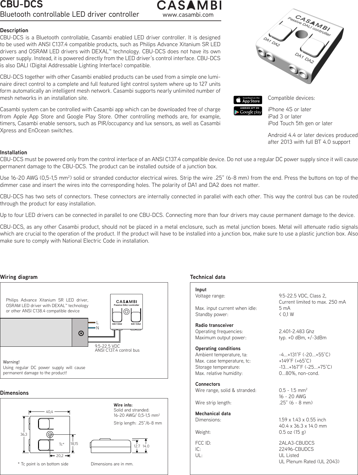 DescriptionCBU-DCS is a Bluetooth controllable, Casambi enabled LED driver controller. It is designed to be used with ANSI C137.4 compatible products, such as Philips Advance Xitanium SR LED drivers and OSRAM LED drivers with DEXAL™ technology. CBU-DCS does not have its own power supply. Instead, it is powered directly from the LED driver’s control interface. CBU-DCS is also DALI (Digital Addressable Lighting Interface) compatible.CBU-DCS together with other Casambi enabled products can be used from a simple one lumi-naire direct control to a complete and full featured light control system where up to 127 units form automatically an intelligent mesh network. Casambi supports nearly unlimited number of mesh networks in an installation site.Casambi system can be controlled with Casambi app which can be downloaded free of charge from Apple App Store and Google Play Store. Other controlling methods are, for example, timers, Casambi enable sensors, such as PIR/occupancy and lux sensors, as well as Casambi Xpress and EnOcean switches.InputVoltage range:Max. input current when idle:Standby power:Radio transceiverOperating frequencies:Maximum output power:Operating conditionsAmbient temperature, ta:Max. case temperature, tc:Storage temperature:Max. relative humidity: ConnectorsWire range, solid &amp; stranded:Wire strip length:Mechanical dataDimensions:Weight:FCC ID:IC:UL:Technical dataWiring diagramCBU-DCSBluetooth controllable LED driver controller www.casambi.comCompatible devices: iPhone 4S or lateriPad 3 or lateriPod Touch 5th gen or laterAndroid 4.4 or later devices produced after 2013 with full BT 4.0 supportDimensionsPhilips Advance Xitanium SR LED driver,  OSRAM LED driver with DEXAL™ technologyor other ANSI C138.4 compatible device9.5-22.5 VDCANSI C137.4 control busLNDA1 DA2 DA1 DA2Passive DALI controllerSolid and stranded:16-20 AWG/ 0,5-1,5 mm2Strip length: .25”/6-8 mm Wire info:Tc** Tc point is on bottom side40,436,318,1520,212.7 14.0Dimensions are in mm.9.5-22.5 VDC, Class 2,Current limited to max. 250 mA5 mA&lt; 0,1 W2.401-2.483 Ghztyp. +0 dBm, +/-3dBm-4...+131°F (-20...+55°C)+149°F (+65°C)-13...+167°F (-25...+75°C)0...80%, non-cond. 0.5 - 1.5 mm216 - 20 AWG.25” (6 - 8 mm)1.59 x 1.43 x 0.55 inch40.4 x 36.3 x 14.0 mm0.5 oz (15 g)2ALA3-CBUDCS22496-CBUDCSUL ListedUL Plenum Rated (UL 2043)InstallationCBU-DCS must be powered only from the control interface of an ANSI C137.4 compatible device. Do not use a regular DC power supply since it will cause permanent damage to the CBU-DCS. The product can be installed outside of a junction box.Use 16-20 AWG (0,5-1,5 mm2) solid or stranded conductor electrical wires. Strip the wire .25” (6-8 mm) from the end. Press the buttons on top of the dimmer case and insert the wires into the corresponding holes. The polarity of DA1 and DA2 does not matter.CBU-DCS has two sets of connectors. These connectors are internally connected in parallel with each other. This way the control bus can be routed through the product for easy installation.Up to four LED drivers can be connected in parallel to one CBU-DCS. Connecting more than four drivers may cause permanent damage to the device.CBU-DCS, as any other Casambi product, should not be placed in a metal enclosure, such as metal junction boxes. Metal will attenuate radio signals which are crucial to the operation of the product. If the product will have to be installed into a junction box, make sure to use a plastic junction box. Also make sure to comply with National Electric Code in installation.Warning!Using regular DC power supply will cause permanent damage to the product!