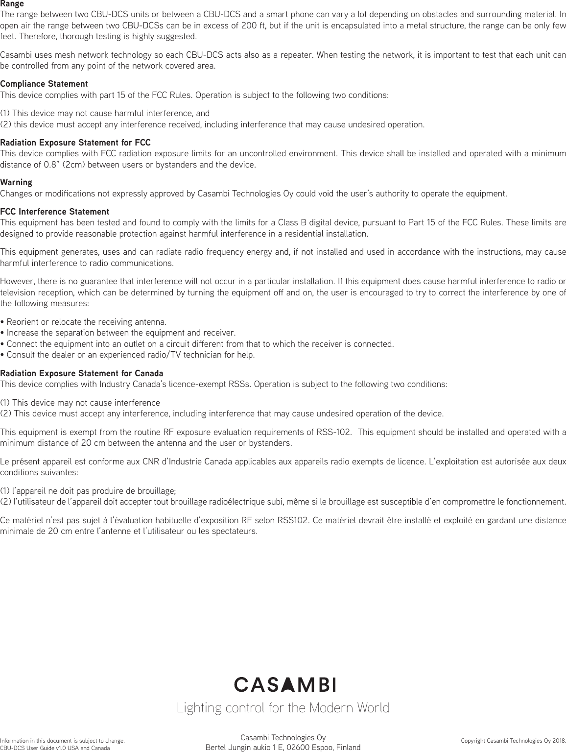 RangeThe range between two CBU-DCS units or between a CBU-DCS and a smart phone can vary a lot depending on obstacles and surrounding material. In open air the range between two CBU-DCSs can be in excess of 200 ft, but if the unit is encapsulated into a metal structure, the range can be only few feet. Therefore, thorough testing is highly suggested.Casambi uses mesh network technology so each CBU-DCS acts also as a repeater. When testing the network, it is important to test that each unit can be controlled from any point of the network covered area.Compliance StatementThis device complies with part 15 of the FCC Rules. Operation is subject to the following two conditions: (1) This device may not cause harmful interference, and (2) this device must accept any interference received, including interference that may cause undesired operation.WarningChanges or modications not expressly approved by Casambi Technologies Oy could void the user’s authority to operate the equipment.FCC Interference StatementThis equipment has been tested and found to comply with the limits for a Class B digital device, pursuant to Part 15 of the FCC Rules. These limits are designed to provide reasonable protection against harmful interference in a residential installation.This equipment generates, uses and can radiate radio frequency energy and, if not installed and used in accordance with the instructions, may cause harmful interference to radio communications.However, there is no guarantee that interference will not occur in a particular installation. If this equipment does cause harmful interference to radio or television reception, which can be determined by turning the equipment o and on, the user is encouraged to try to correct the interference by one of the following measures:• Reorient or relocate the receiving antenna.• Increase the separation between the equipment and receiver.• Connect the equipment into an outlet on a circuit dierent from that to which the receiver is connected.• Consult the dealer or an experienced radio/TV technician for help.Radiation Exposure Statement for CanadaThis device complies with Industry Canada’s licence-exempt RSSs. Operation is subject to the following two conditions:(1) This device may not cause interference(2) This device must accept any interference, including interference that may cause undesired operation of the device.This equipment is exempt from the routine RF exposure evaluation requirements of RSS-102.  This equipment should be installed and operated with a minimum distance of 20 cm between the antenna and the user or bystanders.Le présent appareil est conforme aux CNR d’Industrie Canada applicables aux appareils radio exempts de licence. L’exploitation est autorisée aux deux conditions suivantes:(1) l’appareil ne doit pas produire de brouillage;(2) l’utilisateur de l’appareil doit accepter tout brouillage radioélectrique subi, même si le brouillage est susceptible d’en compromettre le fonctionnement.Ce matériel n’est pas sujet à l’évaluation habituelle d’exposition RF selon RSS102. Ce matériel devrait être installé et exploité en gardant une distance minimale de 20 cm entre l’antenne et l’utilisateur ou les spectateurs.Information in this document is subject to change.CBU-DCS User Guide v1.0 USA and CanadaCopyright Casambi Technologies Oy 2018.Casambi Technologies OyBertel Jungin aukio 1 E, 02600 Espoo, FinlandRadiation Exposure Statement for FCCThis device complies with FCC radiation exposure limits for an uncontrolled environment. This device shall be installed and operated with a minimum distance of 0.8” (2cm) between users or bystanders and the device.Lighting control for the Modern World