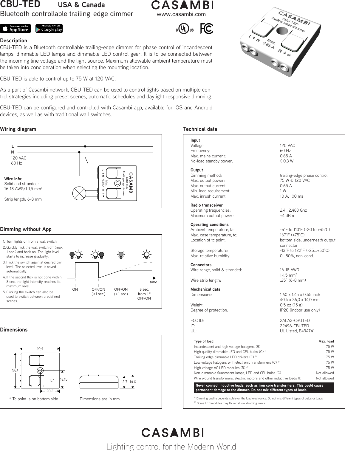 DescriptionCBU-TED is a Bluetooth controllable trailing-edge dimmer for phase control of incandescent lamps, dimmable LED lamps and dimmable LED control gear. It is to be connected between the incoming line voltage and the light source. Maximum allowable ambient temperature must be taken into concideration when selecting the mounting location.CBU-TED is able to control up to 75 W at 120 VAC.As a part of Casambi network, CBU-TED can be used to control lights based on multiple con-trol strategies including preset scenes, automatic schedules and daylight responsive dimming.CBU-TED can be congured and controlled with Casambi app, available for iOS and Android devices, as well as with traditional wall switches.Technical dataLighting control for the Modern WorldWiring diagramDimming without AppDimensionsCBU-TED         USA &amp; CanadaBluetooth controllable trailing-edge dimmer www.casambi.comLNSolid and stranded:16-18 AWG/1-1,5 mm2Strip length: 6-8 mmWire info:120 VAC60 Hz1.  Turn lights on from a wall switch. 2. Quickly ick the wall switch o (max. 1 sec.) and back on. The light level starts to increase gradually. 3. Flick the switch again at desired dim level. The selected level is saved automatically. 4. If the second ick is not done within 8 sec. the light intensity reaches its maximum level. 5. Flicking the switch can also be used to switch between predened scenes.ON OFF/ON(&lt;1 sec.)OFF/ON(&lt;1 sec.)8 sec.from 1stOFF/ONtimeType of loadIncandescent and high voltage halogens (R)High quality dimmable LED and CFL bulbs (C) 1)Trailing edge dimmable LED drivers (C) 1)High voltage AC LED modules (R) 2)Max. load75 W75 W75 W75 WNever connect inductive loads, such as iron core transformers. This could cause permanent damage to the dimmer. Do not mix dierent types of loads.Wire wound transformers, electric motors and other inductive loads (I) Not allowedNon-dimmable uorescent lamps, LED and CFL bulbs (C) Not allowedLow voltage halogens with electronic transformers (C) 1) 75 W1) Dimming quality depends solely on the load electronics. Do not mix dierent types of bulbs or loads.2) Some LED modules may icker at low dimming levels.InputVoltage:    120 VACFrequency:    60 HzMax. mains current:      0,65 ANo-load standby power:      &lt; 0,3 WOutputDimming method:      trailing-edge phase controlMax. output power:      75 W @ 120 VACMax. output current:      0,65 AMin. load requirement:      1 WMax. inrush current:      10 A, 100 msRadio transceiverOperating frequencies:      2,4...2,483 GhzMaximum output power:     +4 dBmOperating conditionsAmbient temperature, ta:     -4°F to 113°F (-20 to +45°C)Max. case temperature, tc:    167°F (+75°C)Location of tc point:      bottom side, underneath output      connectorStorage temperature:      -13°F to 122°F (-25...+50°C)Max. relative humidity:      0...80%, non-cond. ConnectorsWire range, solid &amp; stranded:    16-18 AWG    1-1,5 mm2Wire strip length:      .25” (6-8 mm)Mechanical dataDimensions:       1.60 x 1.45 x 0.55 inch        40,4 x 36,3 x 14,0 mmWeight:        0.5 oz (15 g)Degree of protection:      IP20 (indoor use only)FCC ID:    2ALA3-CBUTEDIC:    22496-CBUTEDUL:    UL Listed, E494741Tc** Tc point is on bottom side40,436,318,1520,212.7 14.0Dimensions are in mm.Trailing edge dimmerCBU-TEDL N NMax.0.65 A