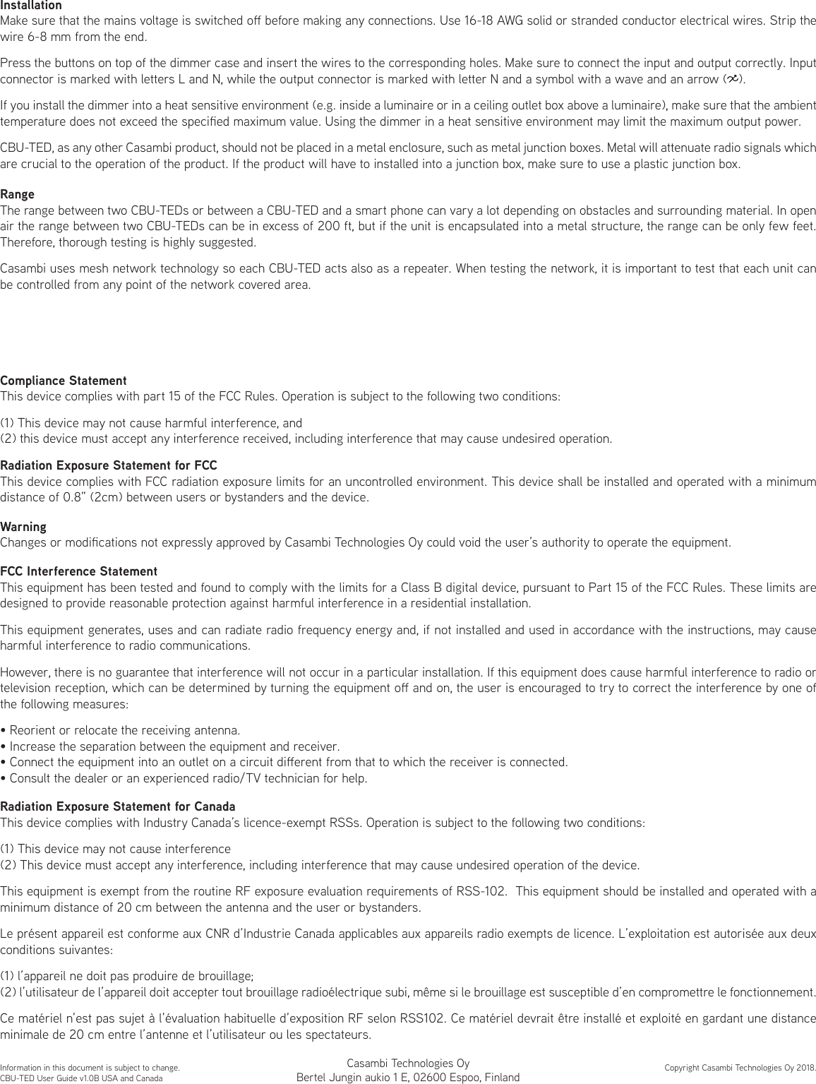InstallationMake sure that the mains voltage is switched o before making any connections. Use 16-18 AWG solid or stranded conductor electrical wires. Strip the wire 6-8 mm from the end.Press the buttons on top of the dimmer case and insert the wires to the corresponding holes. Make sure to connect the input and output correctly. Input connector is marked with letters L and N, while the output connector is marked with letter N and a symbol with a wave and an arrow (   ).If you install the dimmer into a heat sensitive environment (e.g. inside a luminaire or in a ceiling outlet box above a luminaire), make sure that the ambient temperature does not exceed the specied maximum value. Using the dimmer in a heat sensitive environment may limit the maximum output power.CBU-TED, as any other Casambi product, should not be placed in a metal enclosure, such as metal junction boxes. Metal will attenuate radio signals which are crucial to the operation of the product. If the product will have to installed into a junction box, make sure to use a plastic junction box.RangeThe range between two CBU-TEDs or between a CBU-TED and a smart phone can vary a lot depending on obstacles and surrounding material. In open air the range between two CBU-TEDs can be in excess of 200 ft, but if the unit is encapsulated into a metal structure, the range can be only few feet. Therefore, thorough testing is highly suggested.Casambi uses mesh network technology so each CBU-TED acts also as a repeater. When testing the network, it is important to test that each unit can be controlled from any point of the network covered area.Information in this document is subject to change.CBU-TED User Guide v1.0B USA and CanadaCopyright Casambi Technologies Oy 2018.Compliance StatementThis device complies with part 15 of the FCC Rules. Operation is subject to the following two conditions: (1) This device may not cause harmful interference, and (2) this device must accept any interference received, including interference that may cause undesired operation.WarningChanges or modications not expressly approved by Casambi Technologies Oy could void the user’s authority to operate the equipment.FCC Interference StatementThis equipment has been tested and found to comply with the limits for a Class B digital device, pursuant to Part 15 of the FCC Rules. These limits are designed to provide reasonable protection against harmful interference in a residential installation.This equipment generates, uses and can radiate radio frequency energy and, if not installed and used in accordance with the instructions, may cause harmful interference to radio communications.However, there is no guarantee that interference will not occur in a particular installation. If this equipment does cause harmful interference to radio or television reception, which can be determined by turning the equipment o and on, the user is encouraged to try to correct the interference by one of the following measures:• Reorient or relocate the receiving antenna.• Increase the separation between the equipment and receiver.• Connect the equipment into an outlet on a circuit dierent from that to which the receiver is connected.• Consult the dealer or an experienced radio/TV technician for help.Radiation Exposure Statement for CanadaThis device complies with Industry Canada’s licence-exempt RSSs. Operation is subject to the following two conditions:(1) This device may not cause interference(2) This device must accept any interference, including interference that may cause undesired operation of the device.This equipment is exempt from the routine RF exposure evaluation requirements of RSS-102.  This equipment should be installed and operated with a minimum distance of 20 cm between the antenna and the user or bystanders.Le présent appareil est conforme aux CNR d’Industrie Canada applicables aux appareils radio exempts de licence. L’exploitation est autorisée aux deux conditions suivantes:(1) l’appareil ne doit pas produire de brouillage;(2) l’utilisateur de l’appareil doit accepter tout brouillage radioélectrique subi, même si le brouillage est susceptible d’en compromettre le fonctionnement.Ce matériel n’est pas sujet à l’évaluation habituelle d’exposition RF selon RSS102. Ce matériel devrait être installé et exploité en gardant une distance minimale de 20 cm entre l’antenne et l’utilisateur ou les spectateurs.Radiation Exposure Statement for FCCThis device complies with FCC radiation exposure limits for an uncontrolled environment. This device shall be installed and operated with a minimum distance of 0.8” (2cm) between users or bystanders and the device.Casambi Technologies OyBertel Jungin aukio 1 E, 02600 Espoo, Finland