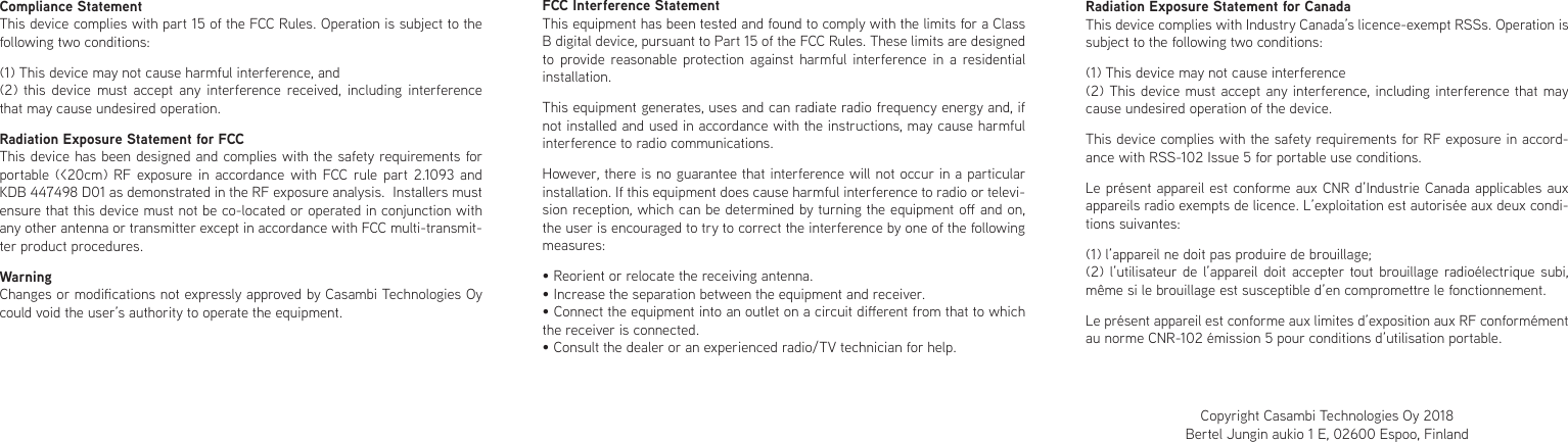 Compliance StatementThis device complies with part 15 of the FCC Rules. Operation is subject to the following two conditions: (1) This device may not cause harmful interference, and (2) this device must accept any interference received, including interference that may cause undesired operation.Radiation Exposure Statement for FCCThis device has been designed and complies with the safety requirements for portable (&lt;20cm) RF exposure in accordance with FCC rule part 2.1093 and KDB 447498 D01 as demonstrated in the RF exposure analysis.  Installers must ensure that this device must not be co-located or operated in conjunction with any other antenna or transmitter except in accordance with FCC multi-transmit-ter product procedures.WarningChanges or modications not expressly approved by Casambi Technologies Oy could void the user’s authority to operate the equipment.FCC Interference StatementThis equipment has been tested and found to comply with the limits for a Class B digital device, pursuant to Part 15 of the FCC Rules. These limits are designed to provide reasonable protection against harmful interference in a residential installation.This equipment generates, uses and can radiate radio frequency energy and, if not installed and used in accordance with the instructions, may cause harmful interference to radio communications.However, there is no guarantee that interference will not occur in a particular installation. If this equipment does cause harmful interference to radio or televi-sion reception, which can be determined by turning the equipment o and on, the user is encouraged to try to correct the interference by one of the following measures:• Reorient or relocate the receiving antenna.• Increase the separation between the equipment and receiver.• Connect the equipment into an outlet on a circuit dierent from that to which the receiver is connected.• Consult the dealer or an experienced radio/TV technician for help.Radiation Exposure Statement for CanadaThis device complies with Industry Canada’s licence-exempt RSSs. Operation is subject to the following two conditions:(1) This device may not cause interference(2) This device must accept any interference, including interference that may cause undesired operation of the device.This device complies with the safety requirements for RF exposure in accord-ance with RSS-102 Issue 5 for portable use conditions.Le présent appareil est conforme aux CNR d’Industrie Canada applicables aux appareils radio exempts de licence. L’exploitation est autorisée aux deux condi-tions suivantes:(1) l’appareil ne doit pas produire de brouillage;(2) l’utilisateur de l’appareil doit accepter tout brouillage radioélectrique subi, même si le brouillage est susceptible d’en compromettre le fonctionnement.Le présent appareil est conforme aux limites d’exposition aux RF conformément au norme CNR-102 émission 5 pour conditions d’utilisation portable.Copyright Casambi Technologies Oy 2018Bertel Jungin aukio 1 E, 02600 Espoo, Finland