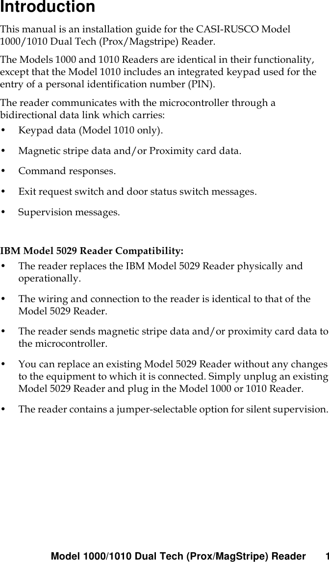 Model 1000/1010 Dual Tech (Prox/MagStripe) Reader 1IntroductionThis manual is an installation guide for the CASI-RUSCO Model 1000/1010 Dual Tech (Prox/Magstripe) Reader. The Models 1000 and 1010 Readers are identical in their functionality, except that the Model 1010 includes an integrated keypad used for the entry of a personal identification number (PIN). The reader communicates with the microcontroller through a bidirectional data link which carries: •Keypad data (Model 1010 only). •Magnetic stripe data and/or Proximity card data.•Command responses.•Exit request switch and door status switch messages. •Supervision messages. IBM Model 5029 Reader Compatibility:•The reader replaces the IBM Model 5029 Reader physically and operationally. •The wiring and connection to the reader is identical to that of the Model 5029 Reader. •The reader sends magnetic stripe data and/or proximity card data to the microcontroller. •You can replace an existing Model 5029 Reader without any changes to the equipment to which it is connected. Simply unplug an existing Model 5029 Reader and plug in the Model 1000 or 1010 Reader. •The reader contains a jumper-selectable option for silent supervision. 