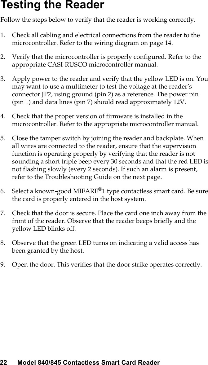 22 Model 840/845 Contactless Smart Card ReaderTesting the ReaderFollow the steps below to verify that the reader is working correctly.1. Check all cabling and electrical connections from the reader to themicrocontroller. Refer to the wiring diagram on page 14.2. Verify that the microcontroller is properly configured. Refer to theappropriate CASI-RUSCO microcontroller manual.3. Apply power to the reader and verify that the yellow LED is on. Youmaywanttouseamultimetertotestthevoltageatthereader’sconnector JP2, using ground (pin 2) as a reference. The power pin(pin 1) and data lines (pin 7) should read approximately 12V.4. Check that the proper version of firmware is installed in themicrocontroller. Refer to the appropriate microcontroller manual.5. Close the tamper switch by joining the reader and backplate. Whenall wires are connected to the reader, ensure that the supervisionfunction is operating properly by verifying that the reader is notsounding a short triple beep every 30 seconds and that the red LED isnot flashing slowly (every 2 seconds). If such an alarm is present,refer to the Troubleshooting Guide on the next page.6. Select a known-good MIFARE®1 type contactless smart card. Be surethe card is properly entered in the host system.7. Check that the door is secure. Place the card one inch away from thefront of the reader. Observe that the reader beeps briefly and theyellow LED blinks off.8. Observe that the green LED turns on indicating a valid access hasbeen granted by the host.9. Open the door. This verifies that the door strike operates correctly.